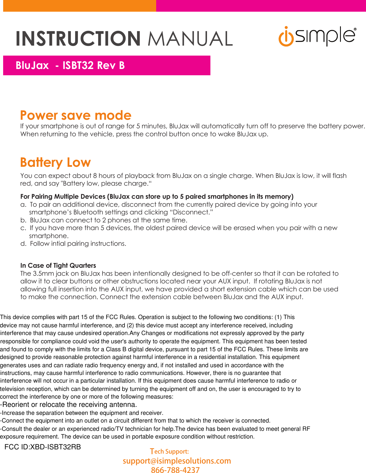 This device complies with part 15 of the FCC Rules. Operation is subject to the following two conditions: (1) This device may not cause harmful interference, and (2) this device must accept any interference received, including interference that may cause undesired operation.Any Changes or modifications not expressly approved by the party responsible for compliance could void the user&apos;s authority to operate the equipment. This equipment has been tested and found to comply with the limits for a Class B digital device, pursuant to part 15 of the FCC Rules. These limits are designed to provide reasonable protection against harmful interference in a residential installation. This equipment generates uses and can radiate radio frequency energy and, if not installed and used in accordance with the instructions, may cause harmful interference to radio communications. However, there is no guarantee that interference will not occur in a particular installation. If this equipment does cause harmful interference to radio or television reception, which can be determined by turning the equipment off and on, the user is encouraged to try to correct the interference by one or more of the following measures:-Reorient or relocate the receiving antenna.-Increase the separation between the equipment and receiver.-Connect the equipment into an outlet on a circuit different from that to which the receiver is connected.-Consult the dealer or an experienced radio/TV technician for help.The device has been evaluated to meet general RF exposure requirement. The device can be used in portable exposure condition without restriction. Power save modeIf your smartphone is out of range for 5 minutes, BluJax will automatically turn off to preserve the battery power.When returning to the vehicle, press the control button once to wake BluJax up.You can expect about 8 hours of playback from BluJax on a single charge. When BluJax is low, it will flashred, and say &quot;Battery low, please charge.“For Pairing Multiple Devices (BluJax can store up to 5 paired smartphones in its memory)a.  To pair an additional device, disconnect from the currently paired device by going into your      smartphone’s Bluetooth settings and clicking “Disconnect.”b.  BluJax can connect to 2 phones at the same time.c.  If you have more than 5 devices, the oldest paired device will be erased when you pair with a new      smartphone.d.  Follow intial pairing instructions.In Case of Tight QuartersThe 3.5mm jack on BluJax has been intentionally designed to be off-center so that it can be rotated to allow it to clear buttons or other obstructions located near your AUX input.  If rotating BluJax is not allowing full insertion into the AUX input, we have provided a short extension cable which can be used to make the connection. Connect the extension cable between BluJax and the AUX input.  Battery LowTech Support:support@isimplesolutions.com866-788-4237BluJ axINSTRUCTION MANUALBluJax  - ISBT32 Rev BFCC ID:XBD-ISBT32RB