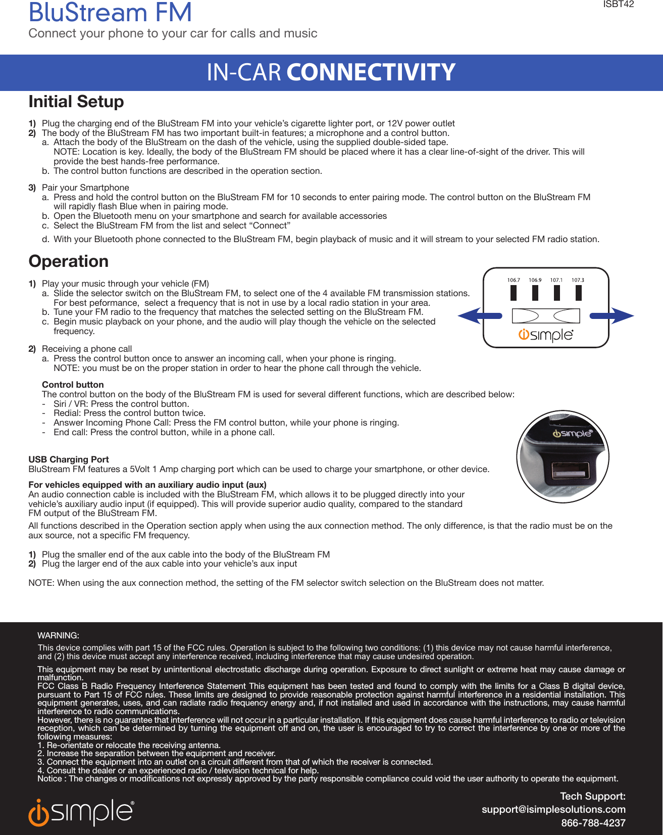 BluStream FMConnect your phone to your car for calls and music IN-CAR CONNECTIVITYTech Support:support@isimplesolutions.com866-788-4237WARNING:This equipment may be reset by unintentional electrostatic discharge during operation. Exposure to direct sunlight or extreme heat may cause damage or malfunction.FCC Class B Radio Frequency Interference Statement This equipment has been tested and found to comply with the limits for a Class B digital device, pursuant to Part 15 of FCC rules. These limits are designed to provide reasonable protection against harmful interference in a residential installation. This equipment generates, uses, and can radiate radio frequency energy and, if not installed and used in accordance with the instructions, may cause harmful interference to radio communications.However, there is no guarantee that interference will not occur in a particular installation. If this equipment does cause harmful interference to radio or television reception, which can be determined by turning the equipment off and on, the user is encouraged to try to correct the interference by one or more of the following measures:1. Re-orientate or relocate the receiving antenna. 2. Increase the separation between the equipment and receiver. 3. Connect the equipment into an outlet on a circuit different from that of which the receiver is connected. 4. Consult the dealer or an experienced radio / television technical for help.Notice : The changes or modications not expressly approved by the party responsible compliance could void the user authority to operate the equipment.ISBT42Initial Setup1)  Plug the charging end of the BluStream FM into your vehicle’s cigarette lighter port, or 12V power outlet2)  The body of the BluStream FM has two important built-in features; a microphone and a control button.  a.  Attach the body of the BluStream on the dash of the vehicle, using the supplied double-sided tape.     NOTE: Location is key. Ideally, the body of the BluStream FM should be placed where it has a clear line-of-sight of the driver. This will     provide the best hands-free performance.    b.  The control button functions are described in the operation section. 3)  Pair your Smartphone   a.  Press and hold the control button on the BluStream FM for 10 seconds to enter pairing mode. The control button on the BluStream FM   willrapidlyashBluewheninpairingmode.  b.  Open the Bluetooth menu on your smartphone and search for available accessories  c.  Select the BluStream FM from the list and select “Connect”  d.  With your Bluetooth phone connected to the BluStream FM, begin playback of music and it will stream to your selected FM radio station. Operation 1)  Play your music through your vehicle (FM)   a.  Slide the selector switch on the BluStream FM, to select one of the 4 available FM transmission stations.    For best peformance,  select a frequency that is not in use by a local radio station in your area.   b.  Tune your FM radio to the frequency that matches the selected setting on the BluStream FM.   c.  Begin music playback on your phone, and the audio will play though the vehicle on the selected   frequency.2)  Receiving a phone call   a.  Press the control button once to answer an incoming call, when your phone is ringing.     NOTE: you must be on the proper station in order to hear the phone call through the vehicle.   Control button  The control button on the body of the BluStream FM is used for several different functions, which are described below:    -  Siri / VR: Press the control button.   -  Redial: Press the control button twice.      -  Answer Incoming Phone Call: Press the FM control button, while your phone is ringing.   -  End call: Press the control button, while in a phone call.USB Charging Port BluStream FM features a 5Volt 1 Amp charging port which can be used to charge your smartphone, or other device.  For vehicles equipped with an auxiliary audio input (aux)An audio connection cable is included with the BluStream FM, which allows it to be plugged directly into your vehicle’s auxiliary audio input (if equipped). This will provide superior audio quality, compared to the standard FM output of the BluStream FM. All functions described in the Operation section apply when using the aux connection method. The only difference, is that the radio must be on the auxsource,notaspecicFMfrequency.1)  Plug the smaller end of the aux cable into the body of the BluStream FM2)  Plug the larger end of the aux cable into your vehicle’s aux input NOTE: When using the aux connection method, the setting of the FM selector switch selection on the BluStream does not matter. This device complies with part 15 of the FCC rules. Operation is subject to the following two conditions: (1) this device may not cause harmful interference, and (2) this device must accept any interference received, including interference that may cause undesired operation. 