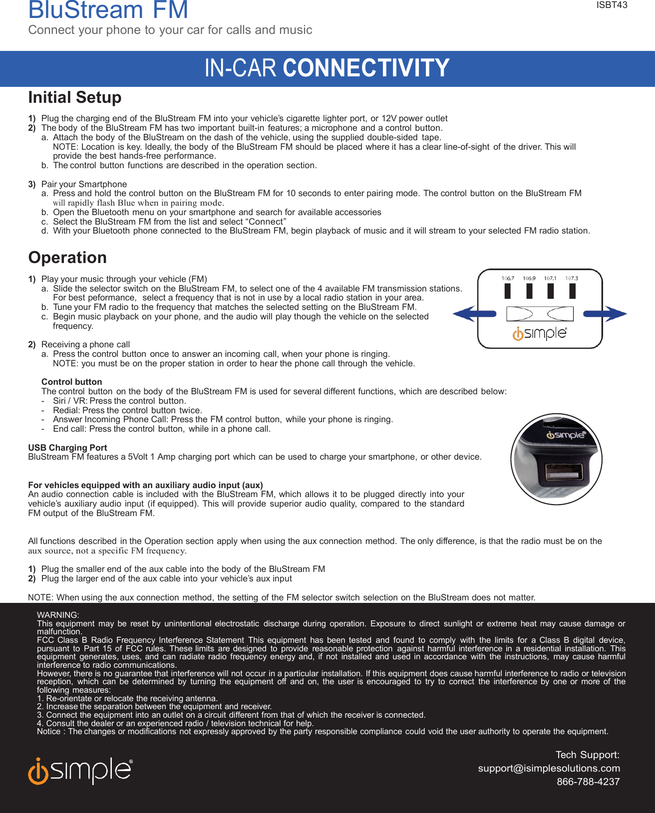 BluStreamFMConnect your phone to your car for calls and musicIN-CARCONNECTIVITYISBT43Initial Setup1) Plug the charging end of the BluStream FM into your vehicle’s cigarette lighter port, or 12V poweroutlet2) The body of the BluStream FM has two important built-in features; a microphone and a controlbutton.a. Attach the body of the BluStream on the dash of the vehicle, using the supplied double-sidedtape.NOTE:Location is key. Ideally, the body of the BluStream FM should be placed where it has a clear line-of-sight of the driver. Thiswillprovide the best hands-freeperformance.b. The control button functions are described in the operationsection.3) Pair yourSmartphonea. Press and hold the control button on the BluStream FM for 10 seconds to enter pairing mode. The control button on the BluStream FMwillrapidlyflashBluewheninpairingmode.b. Open the Bluetooth menu on your smartphone and search for available accessoriesc. Select the BluStream FM from the list and select“Connect”d. With your Bluetooth phone connected to the BluStream FM, begin playback of music and it will stream to your selected FM radiostation.Operation1) Play your music through your vehicle (FM)a. Slide the selector switch on the BluStream FM, to select one of the 4 available FM transmissionstations.For best peformance, select a frequency that is not in use by a local radio station in your area.b. Tune your FM radio to the frequency that matches the selected setting on the BluStream FM.c. Begin music playback on your phone, and the audio will play though the vehicle on theselectedfrequency.2) Receiving a phonecalla. Press the control button once to answer an incoming call, when your phone isringing.NOTE:you must be on the proper station in order to hear the phone call through the vehicle.Control buttonThe control button on the body of the BluStream FM is used for several different functions, which are describedbelow:- Siri / VR: Press the controlbutton.- Redial: Press the control buttontwice.- Answer Incoming Phone Call: Press the FM control button, while your phone isringing.- End call: Press the control button, while in a phonecall.USB Charging PortBluStream FM features a 5Volt 1 Amp charging port which can be used to charge your smartphone, or otherdevice.For vehicles equipped with anauxiliaryaudio input (aux)An audio connection cable is included with the BluStream FM, which allows it to be plugged directly into yourvehicle’s auxiliary audio input (if equipped). This will provide superior audio quality, compared to thestandardFM output of the BluStream FM.All functions described in the Operation section apply when using the aux connection method. The only difference, is that the radio must be ontheaux source,notaspecificFMfrequency.1) Plug the smaller end of the aux cable into the body of the BluStream FM2) Plug the larger end of the aux cable into your vehicle’s auxinputNOTE:When using the aux connection method, the setting of the FM selector switch selection on the BluStream does notmatter.WARNING:This equipment may be reset by unintentional electrostatic discharge during operation. Exposure to direct sunlight or extreme heat may cause damageormalfunction.FCC Class B Radio Frequency Interference Statement This equipment has been tested and found to comply with the limits for a Class B digitaldevice,pursuant to Part 15 of FCC rules. These limits are designed to provide reasonable protection against harmful interference in a residential installation. Thisequipment generates, uses, and can radiate radio frequency energy and, if not installed and used in accordance with the instructions, may cause harmfulinterference to radiocommunications.However, there is no guarantee that interference will not occur in a particular installation. If this equipment does cause harmful interference to radio or televisionreception, which can be determined by turning the equipment off and on, the user is encouraged to try to correct the interference by one or more ofthefollowing measures:1. Re-orientate or relocate the receiving antenna.2. Increase the separation between the equipment and receiver.3. Connect the equipment into an outlet on a circuit different from that of which the receiver isconnected.4. Consult the dealer or an experienced radio / television technical for help.Notice : The changes or modifications not expressly approved by the party responsible compliance could void the user authority to operate theequipment.TechSupport:support@isimplesolutions.com866-788-4237