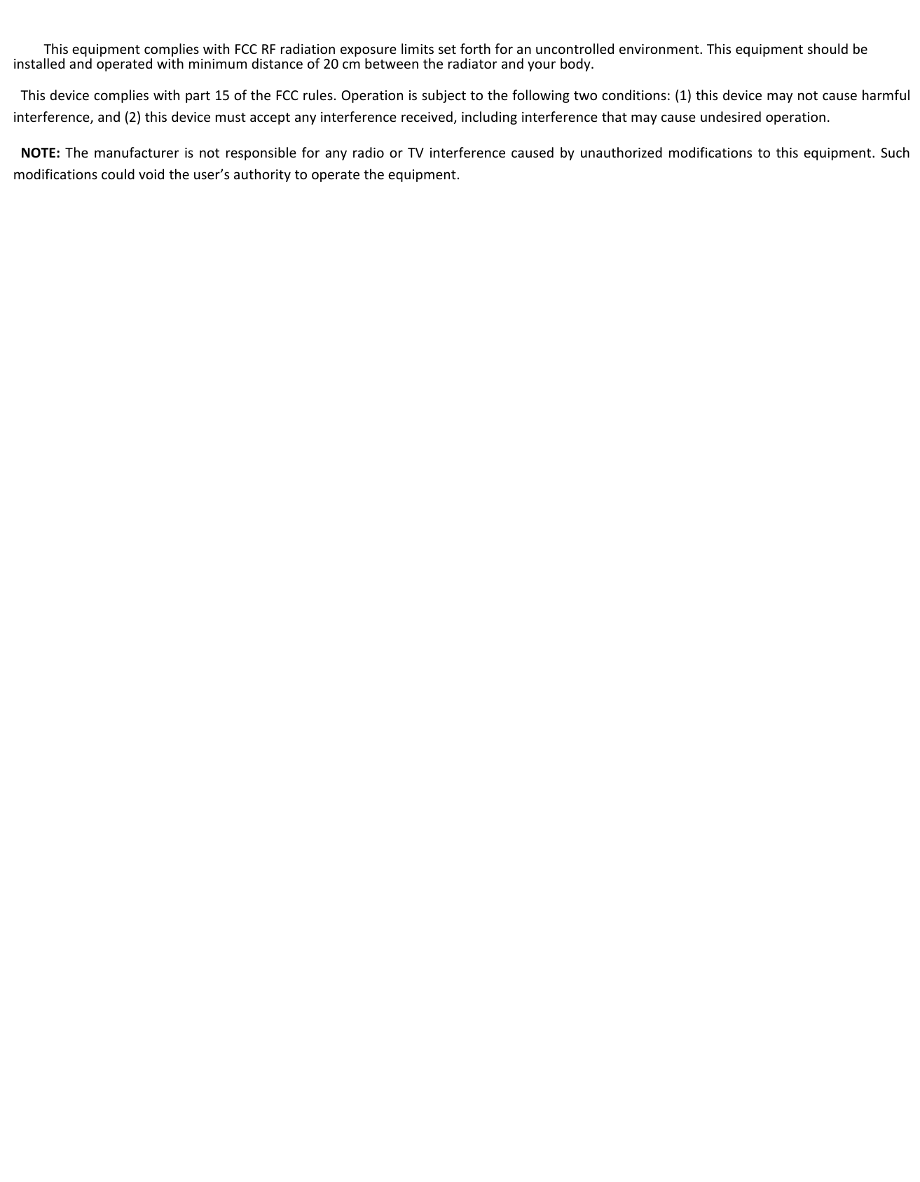 This equipment complies with FCC RF radiation exposure limits set forth for an uncontrolled environment. This equipment should beinstalled and operated with minimum distance of 20 cm between the radiator and your body.This device complies with part 15 of the FCC rules. Operation is subject to the following two conditions: (1) this device may not cause harmfulinterference, and (2) this device must accept any interference received, including interference that may cause undesired operation.NOTE: The manufacturer is not responsible for any radio or TV interference caused by unauthorized modifications to this equipment. Suchmodifications could void the user’s authority to operate the equipment.