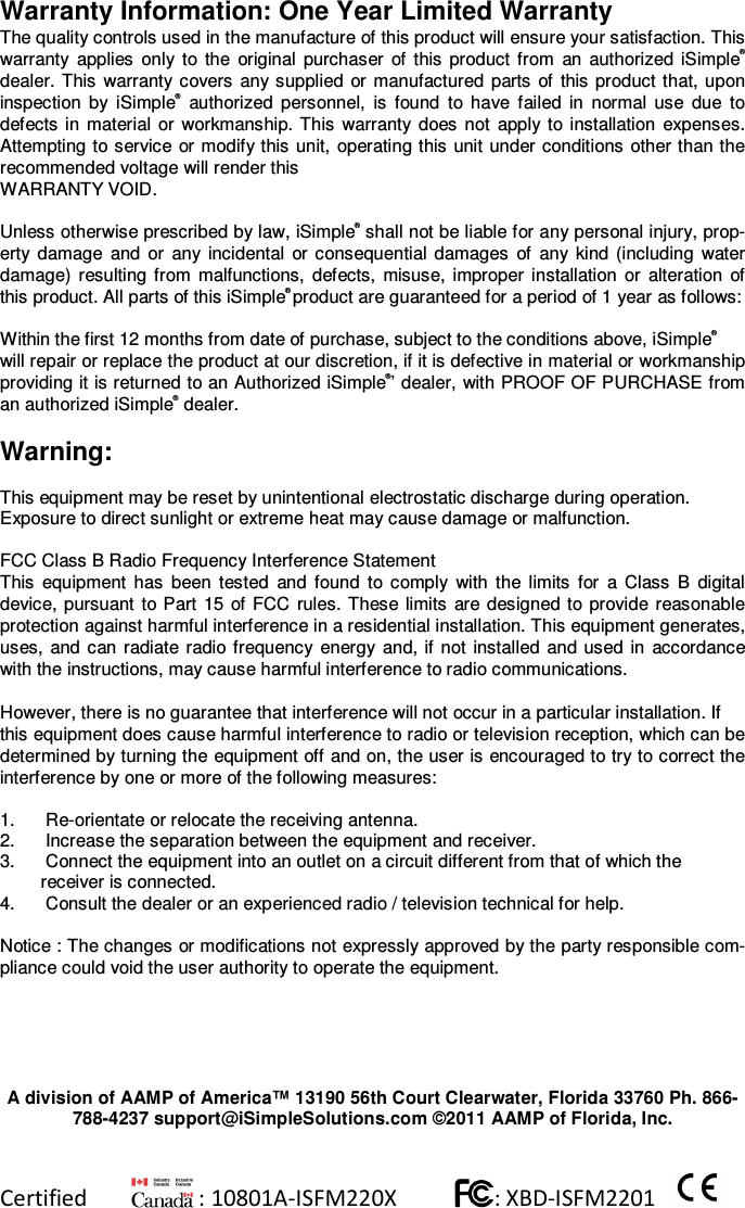 Certified          : 10801A-ISFM220X           : XBD-ISFM2201      Warranty Information: One Year Limited Warranty The quality controls used in the manufacture of this product will ensure your satisfaction. This warranty  applies  only  to  the  original  purchaser  of  this  product  from  an  authorized  iSimple® dealer. This  warranty  covers  any supplied  or  manufactured  parts  of  this product  that, upon inspection  by  iSimple®  authorized  personnel,  is  found  to  have  failed  in  normal  use  due  to defects  in  material  or  workmanship.  This  warranty  does  not  apply to  installation  expenses. Attempting to service  or modify this  unit, operating this  unit under conditions other than the recommended voltage will render this  WARRANTY VOID.  Unless otherwise prescribed by law, iSimple® shall not be liable for any personal injury, prop-erty  damage  and  or  any  incidental  or  consequential  damages  of  any  kind  (including  water damage)  resulting  from  malfunctions,  defects,  misuse,  improper  installation  or  alteration  of this product. All parts of this iSimple® product are guaranteed for a period of 1 year as follows:  Within the first 12 months from date of purchase, subject to the conditions above, iSimple®  will repair or replace the product at our discretion, if it is defective in material or workmanship providing it is returned to an Authorized iSimple®’ dealer, with PROOF OF PURCHASE from an authorized iSimple® dealer.  Warning:  This equipment may be reset by unintentional electrostatic discharge during operation.  Exposure to direct sunlight or extreme heat may cause damage or malfunction.  FCC Class B Radio Frequency Interference Statement  This  equipment  has  been  tested  and  found  to  comply  with  the  limits  for  a  Class  B  digital device,  pursuant  to Part  15  of FCC  rules.  These  limits  are designed  to  provide reasonable protection against harmful interference in a residential installation. This equipment generates, uses,  and  can radiate  radio frequency  energy  and, if not  installed  and  used  in  accordance with the instructions, may cause harmful interference to radio communications.  However, there is no guarantee that interference will not occur in a particular installation. If  this equipment does cause harmful interference to radio or television reception, which can be determined by turning the equipment off and on, the user is encouraged to try to correct the interference by one or more of the following measures:  1.   Re-orientate or relocate the receiving antenna.  2.   Increase the separation between the equipment and receiver.  3.   Connect the equipment into an outlet on a circuit different from that of which the receiver is connected.  4.   Consult the dealer or an experienced radio / television technical for help.   Notice : The changes or modifications not expressly approved by the party responsible com-pliance could void the user authority to operate the equipment.   A division of AAMP of America™ 13190 56th Court Clearwater, Florida 33760 Ph. 866-788-4237 support@iSimpleSolutions.com ©2011 AAMP of Florida, Inc.  