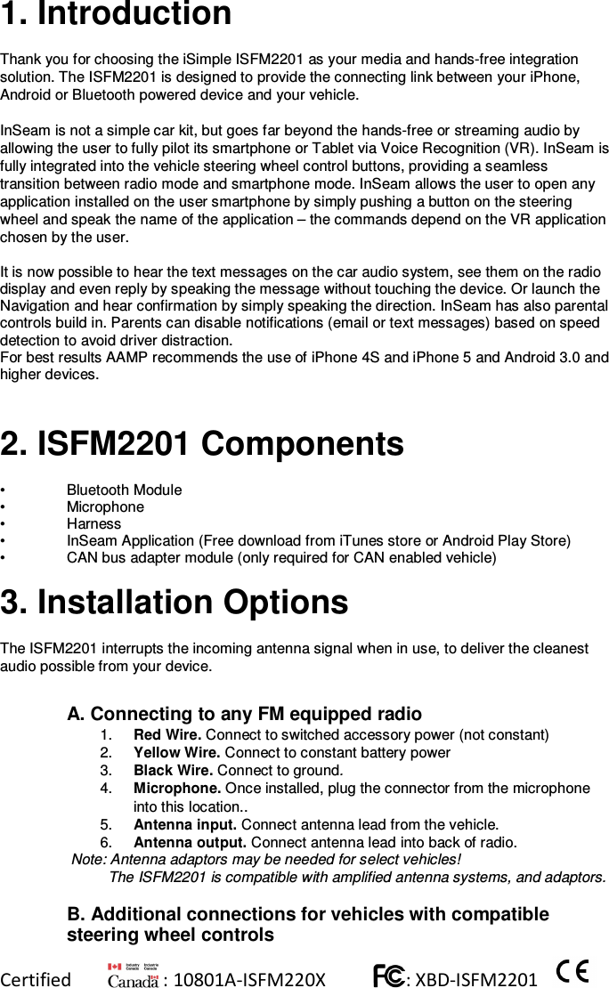 Certified          : 10801A-ISFM220X           : XBD-ISFM2201      1. Introduction  Thank you for choosing the iSimple ISFM2201 as your media and hands-free integration solution. The ISFM2201 is designed to provide the connecting link between your iPhone, Android or Bluetooth powered device and your vehicle.  InSeam is not a simple car kit, but goes far beyond the hands-free or streaming audio by allowing the user to fully pilot its smartphone or Tablet via Voice Recognition (VR). InSeam is fully integrated into the vehicle steering wheel control buttons, providing a seamless transition between radio mode and smartphone mode. InSeam allows the user to open any application installed on the user smartphone by simply pushing a button on the steering wheel and speak the name of the application – the commands depend on the VR application chosen by the user. It is now possible to hear the text messages on the car audio system, see them on the radio display and even reply by speaking the message without touching the device. Or launch the Navigation and hear confirmation by simply speaking the direction. InSeam has also parental controls build in. Parents can disable notifications (email or text messages) based on speed detection to avoid driver distraction. For best results AAMP recommends the use of iPhone 4S and iPhone 5 and Android 3.0 and higher devices.   2. ISFM2201 Components  •  Bluetooth Module  •  Microphone •  Harness •  InSeam Application (Free download from iTunes store or Android Play Store)  •  CAN bus adapter module (only required for CAN enabled vehicle)  3. Installation Options  The ISFM2201 interrupts the incoming antenna signal when in use, to deliver the cleanest audio possible from your device.  A. Connecting to any FM equipped radio 1.  Red Wire. Connect to switched accessory power (not constant)  2.  Yellow Wire. Connect to constant battery power 3.  Black Wire. Connect to ground. 4.  Microphone. Once installed, plug the connector from the microphone into this location.. 5.  Antenna input. Connect antenna lead from the vehicle.  6.  Antenna output. Connect antenna lead into back of radio.  Note: Antenna adaptors may be needed for select vehicles!  The ISFM2201 is compatible with amplified antenna systems, and adaptors.  B. Additional connections for vehicles with compatible steering wheel controls 