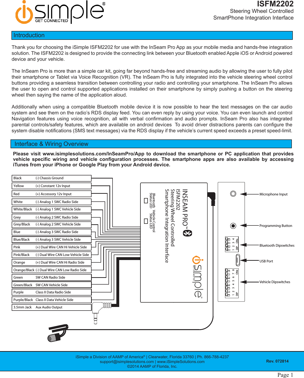 iSimple a Division of AAMP of America® | Clearwater, Florida 33760 | Ph. 866-788-4237support@isimplesolutions.com | www.iSimpleSolutions.com©2014 AAMP of Florida, Inc.Rev. 072814ISFM2202Steering Wheel Controlled  SmartPhone Integration InterfacePage 1 Page 1IntroductionThank you for choosing the iSimple ISFM2202 for use with the InSeam Pro App as your mobile media and hands-free integration solution. The ISFM2202 is designed to provide the connecting link between your Bluetooth enabled Apple iOS or Android powered device and your vehicle.The InSeam Pro is more than a simple car kit, going far beyond hands-free and streaming audio by allowing the user to fully pilot their smartphone or Tablet via Voice Recognition (VR). The InSeam Pro is fully integrated into the vehicle steering wheel control buttons providing a seamless transition between controlling your radio and controlling your smartphone. The InSeam Pro allows the user to open and control supported applications installed on their smartphone by simply pushing a button on the steering wheel then saying the name of the application aloud.Additionally when using a compatible Bluetooth mobile device it is now possible to hear the text messages on the car audio system and see them on the radio’s RDS display feed. You can even reply by using your voice. You can even launch and control Navigation  features  using  voice  recognition,  all  with  verbal  conrmation  and  audio  prompts.  InSeam  Pro  also  has integrated parental controls/safety features, which are available on android devices  To avoid driver distractions parents can congure the system disable notications (SMS text messages) via the RDS display if the vehicle’s current speed exceeds a preset speed-limit.Interface &amp; Wiring OverviewPlease visit www.isimplesolutions.com/InSeamPro/App to download the smartphone or PC application that provides vehicle  specic  wiring  and  vehicle  conguration  processes.  The  smartphone  apps  are  also  available  by  accessing iTunes from your iPhone or Google Play from your Android device.(+) Constant 12v Input Grey/BlackGreenPinkWhite/BlackRed(-) Chassis GroundBlackYellow(-) Analog 2 SWC Vehicle SideGrey (-) Analog 2 SWC Radio Side (+) Dual Wire CAN Hi Vehicle Side(-) Analog 1 SWC Vehicle Side(+) Accessory 12v Input PurpleWhitePink/BlackBlueClass II Data Radio SidePurple/Black Class II Data Vehicle Side(-) Analog 1 SWC Radio Side (-) Dual Wire CAN Low Vehicle SideOrange (+) Dual Wire CAN Hi Radio SideOrange/Black (-) Dual Wire CAN Low Radio Side(-) Analog 3 SWC Radio SideBlue/Black (-) Analog 3 SWC Vehicle SideSW CAN Radio SideGreen/Black SW CAN Vehicle Side3.5mm JackISFM2202INSEAM PROTMSteering Wheel ControlledSmartphone Integration InterfaceBluetoothStatus LED Vehicle ControlStatus LEDAux Audio Output1DIP DIPON234 1 2 3 45678ONVehicle DipswitchesUSB PortBluetooth DipswitchesProgramming ButtonMicrophone Input