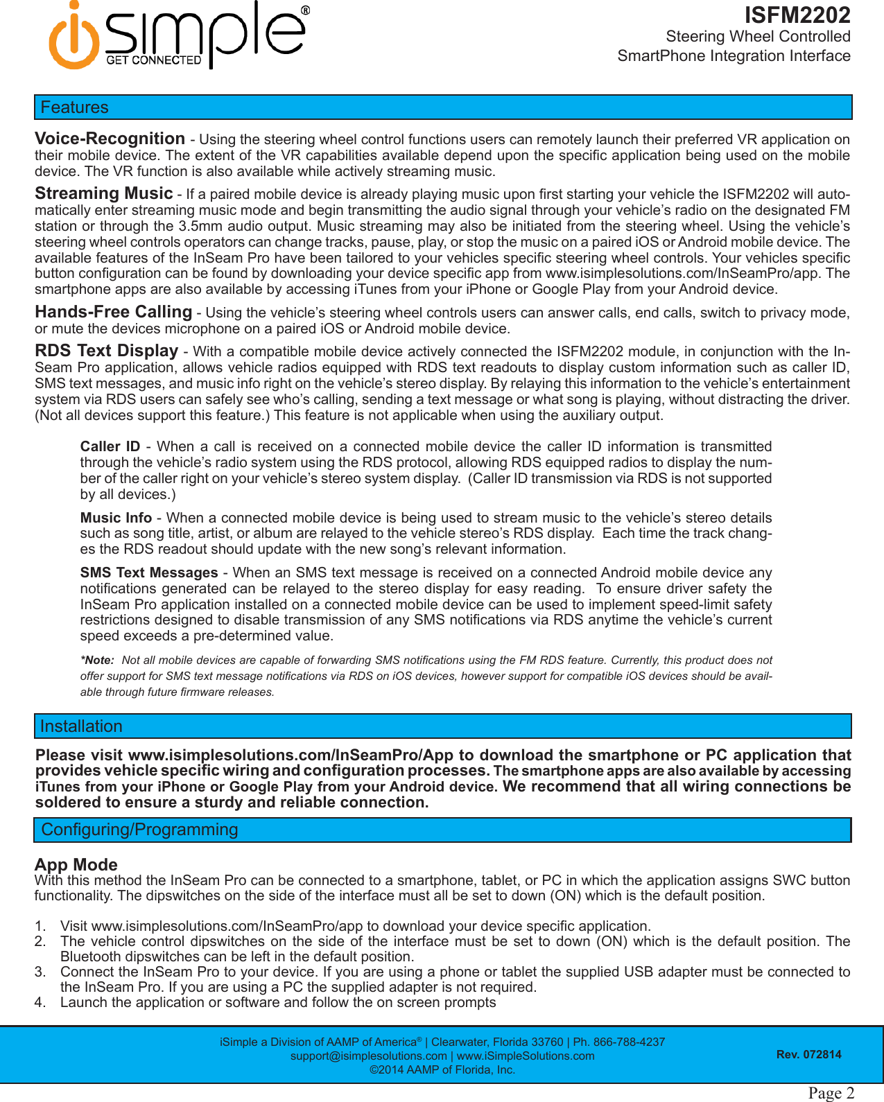 iSimple a Division of AAMP of America® | Clearwater, Florida 33760 | Ph. 866-788-4237support@isimplesolutions.com | www.iSimpleSolutions.com©2014 AAMP of Florida, Inc.Rev. 072814Page 2ISFM2202Steering Wheel Controlled  SmartPhone Integration InterfaceApp ModeWith this method the InSeam Pro can be connected to a smartphone, tablet, or PC in which the application assigns SWC button functionality. The dipswitches on the side of the interface must all be set to down (ON) which is the default position.1.  Visit www.isimplesolutions.com/InSeamPro/app to download your device specic application. 2.  The vehicle control dipswitches on the side of the interface must be set to down (ON) which is the default position. The Bluetooth dipswitches can be left in the default position. 3.  Connect the InSeam Pro to your device. If you are using a phone or tablet the supplied USB adapter must be connected to the InSeam Pro. If you are using a PC the supplied adapter is not required.4.  Launch the application or software and follow the on screen promptsConguring/ProgrammingInstallationPlease visit www.isimplesolutions.com/InSeamPro/App to download the smartphone or PC application that provides vehicle specic wiring and conguration processes. The smartphone apps are also available by accessing iTunes from your iPhone or Google Play from your Android device. We recommend that all wiring connections be soldered to ensure a sturdy and reliable connection.FeaturesVoice-Recognition - Using the steering wheel control functions users can remotely launch their preferred VR application on their mobile device. The extent of the VR capabilities available depend upon the specic application being used on the mobile device. The VR function is also available while actively streaming music. Streaming Music - If a paired mobile device is already playing music upon rst starting your vehicle the ISFM2202 will auto-matically enter streaming music mode and begin transmitting the audio signal through your vehicle’s radio on the designated FM station or through the 3.5mm audio output. Music streaming may also be initiated from the steering wheel. Using the vehicle’s steering wheel controls operators can change tracks, pause, play, or stop the music on a paired iOS or Android mobile device. The available features of the InSeam Pro have been tailored to your vehicles specic steering wheel controls. Your vehicles specic button conguration can be found by downloading your device specic app from www.isimplesolutions.com/InSeamPro/app. The smartphone apps are also available by accessing iTunes from your iPhone or Google Play from your Android device. Hands-Free Calling - Using the vehicle’s steering wheel controls users can answer calls, end calls, switch to privacy mode, or mute the devices microphone on a paired iOS or Android mobile device. RDS Text Display - With a compatible mobile device actively connected the ISFM2202 module, in conjunction with the In-Seam Pro application, allows vehicle radios equipped with RDS text readouts to display custom information such as caller ID, SMS text messages, and music info right on the vehicle’s stereo display. By relaying this information to the vehicle’s entertainment system via RDS users can safely see who’s calling, sending a text message or what song is playing, without distracting the driver. (Not all devices support this feature.) This feature is not applicable when using the auxiliary output. Caller ID - When a call is received on a connected mobile device the caller ID information is transmitted through the vehicle’s radio system using the RDS protocol, allowing RDS equipped radios to display the num-ber of the caller right on your vehicle’s stereo system display.  (Caller ID transmission via RDS is not supported by all devices.)Music Info - When a connected mobile device is being used to stream music to the vehicle’s stereo details such as song title, artist, or album are relayed to the vehicle stereo’s RDS display.  Each time the track chang-es the RDS readout should update with the new song’s relevant information.SMS Text Messages - When an SMS text message is received on a connected Android mobile device any notications generated  can be relayed to the stereo display  for easy reading.  To  ensure driver  safety the InSeam Pro application installed on a connected mobile device can be used to implement speed-limit safety restrictions designed to disable transmission of any SMS notications via RDS anytime the vehicle’s current speed exceeds a pre-determined value. *Note:  Not all mobile devices are capable of forwarding SMS notications using the FM RDS feature. Currently, this product does not offer support for SMS text message notications via RDS on iOS devices, however support for compatible iOS devices should be avail-able through future rmware releases. 