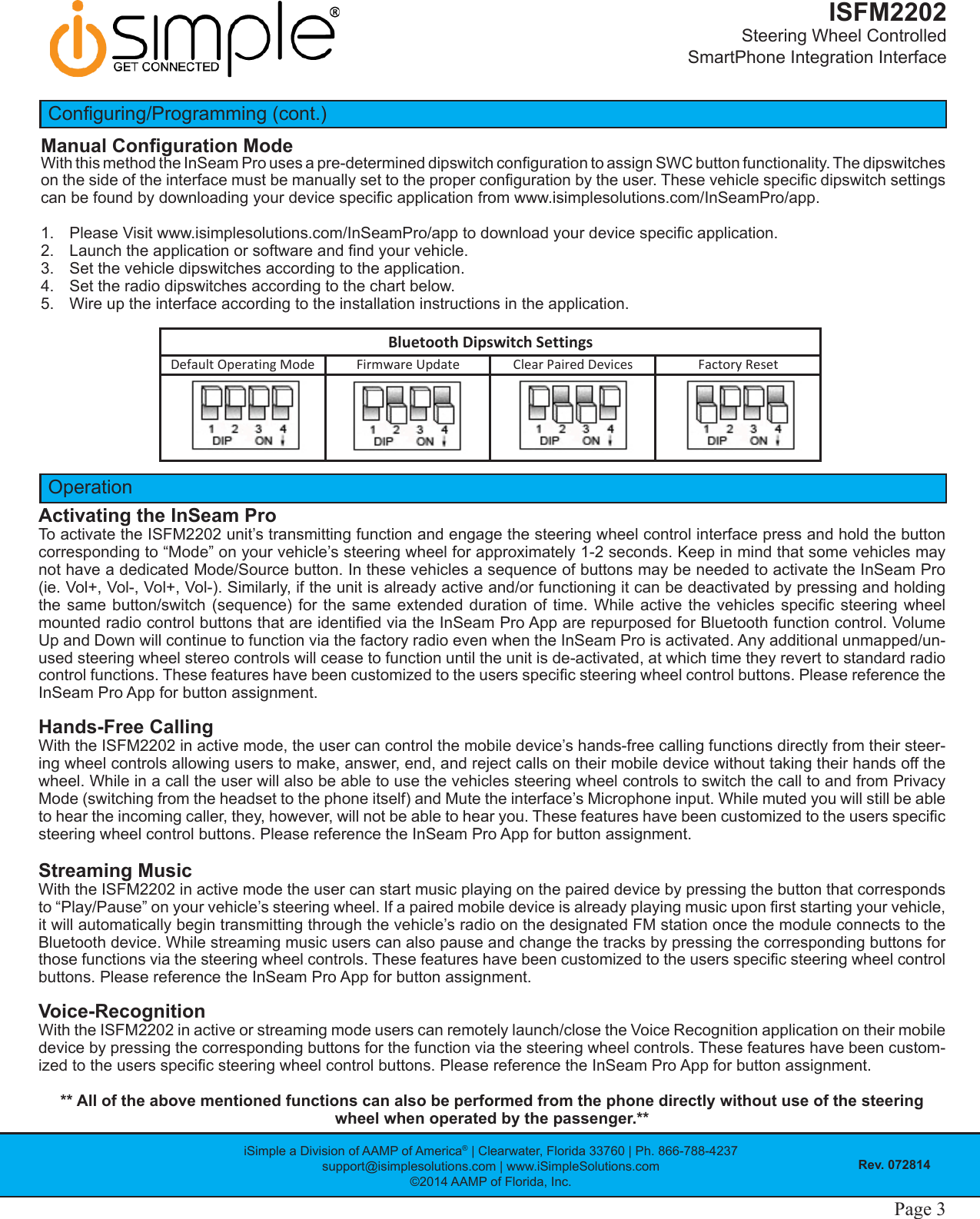 iSimple a Division of AAMP of America® | Clearwater, Florida 33760 | Ph. 866-788-4237support@isimplesolutions.com | www.iSimpleSolutions.com©2014 AAMP of Florida, Inc.Rev. 072814ISFM2202Steering Wheel Controlled  SmartPhone Integration InterfacePage 2 Page 3Conguring/Programming (cont.)Manual Conguration ModeWith this method the InSeam Pro uses a pre-determined dipswitch conguration to assign SWC button functionality. The dipswitches on the side of the interface must be manually set to the proper conguration by the user. These vehicle specic dipswitch settings can be found by downloading your device specic application from www.isimplesolutions.com/InSeamPro/app. 1.  Please Visit www.isimplesolutions.com/InSeamPro/app to download your device specic application. 2.  Launch the application or software and nd your vehicle.3.  Set the vehicle dipswitches according to the application.4.  Set the radio dipswitches according to the chart below.5.  Wire up the interface according to the installation instructions in the application.OperationActivating the InSeam ProTo activate the ISFM2202 unit’s transmitting function and engage the steering wheel control interface press and hold the button corresponding to “Mode” on your vehicle’s steering wheel for approximately 1-2 seconds. Keep in mind that some vehicles may not have a dedicated Mode/Source button. In these vehicles a sequence of buttons may be needed to activate the InSeam Pro (ie. Vol+, Vol-, Vol+, Vol-). Similarly, if the unit is already active and/or functioning it can be deactivated by pressing and holding the same button/switch  (sequence) for  the same extended  duration of time.  While active  the vehicles specic  steering wheel mounted radio control buttons that are identied via the InSeam Pro App are repurposed for Bluetooth function control. Volume Up and Down will continue to function via the factory radio even when the InSeam Pro is activated. Any additional unmapped/un-used steering wheel stereo controls will cease to function until the unit is de-activated, at which time they revert to standard radio control functions. These features have been customized to the users specic steering wheel control buttons. Please reference the InSeam Pro App for button assignment.Hands-Free CallingWith the ISFM2202 in active mode, the user can control the mobile device’s hands-free calling functions directly from their steer-ing wheel controls allowing users to make, answer, end, and reject calls on their mobile device without taking their hands off the wheel. While in a call the user will also be able to use the vehicles steering wheel controls to switch the call to and from Privacy Mode (switching from the headset to the phone itself) and Mute the interface’s Microphone input. While muted you will still be able to hear the incoming caller, they, however, will not be able to hear you. These features have been customized to the users specic steering wheel control buttons. Please reference the InSeam Pro App for button assignment.  Streaming Music With the ISFM2202 in active mode the user can start music playing on the paired device by pressing the button that corresponds to “Play/Pause” on your vehicle’s steering wheel. If a paired mobile device is already playing music upon rst starting your vehicle, it will automatically begin transmitting through the vehicle’s radio on the designated FM station once the module connects to the Bluetooth device. While streaming music users can also pause and change the tracks by pressing the corresponding buttons for those functions via the steering wheel controls. These features have been customized to the users specic steering wheel control buttons. Please reference the InSeam Pro App for button assignment.Voice-Recognition With the ISFM2202 in active or streaming mode users can remotely launch/close the Voice Recognition application on their mobile device by pressing the corresponding buttons for the function via the steering wheel controls. These features have been custom-ized to the users specic steering wheel control buttons. Please reference the InSeam Pro App for button assignment.** All of the above mentioned functions can also be performed from the phone directly without use of the steering wheel when operated by the passenger.**DefaultOperatingMode FirmwareUpdate ClearPairedDevices FactoryResetBluetoothDipswitchSettings