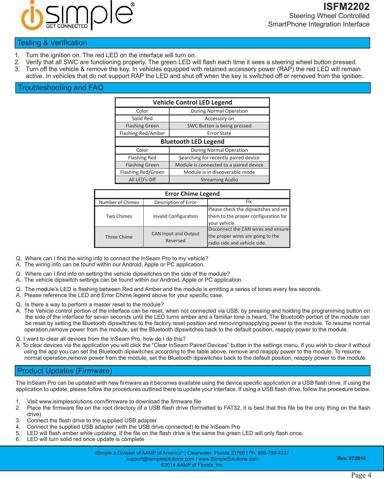 iSimple a Division of AAMP of America® | Clearwater, Florida 33760 | Ph. 866-788-4237support@isimplesolutions.com | www.iSimpleSolutions.com©2014 AAMP of Florida, Inc.Rev. 072814Page 4ISFM2202Steering Wheel Controlled  SmartPhone Integration InterfaceTroubleshooting and FAQColor DuringNormalOperationSolidRed AccessoryonFlashingGreen SWCButtonisbeingpressedFlashingRed/Amber ErrorStateColor DuringNormalOperationFlashingRed SearchingforrecentlypaireddeviceFlashingGreen ModuleisconnectedtoapaireddeviceFlashingRed/Green ModuleisindiscoverablemodeAllLED&apos;sOff StreamingAudioVehicleControlLEDLegendBluetoothLEDLegendProduct Updates (Firmware)The InSeam Pro can be updated with new rmware as it becomes available using the device specic application or a USB ash drive. If using the application to update, please follow the procedures outlined there to update your interface. If using a USB ash drive, follow the procedure below.1.  Visit www.isimplesolutions.com/rmware to download the rmware le2.  Place the rmware le on the root directory of a USB ash drive (formatted to FAT32, it is best that this le be the only thing on the ash drive)3.  Connect the ash drive to the supplied USB adapter4.  Connect the supplied USB adapter (with the USB drive connected) to the InSeam Pro5.  LED will ash amber while updating. If the le on the ash drive is the same the green LED will only ash once.6.  LED will turn solid red once update is completeQ.  Where can I nd the wiring info to connect the InSeam Pro to my vehicle? A.  The wiring info can be found within our Android, Apple or PC application.Q.  Where can I nd info on setting the vehicle dipswitches on the side of the module? A.  The vehicle dipswitch settings can be found within our Android, Apple or PC application.Q.  The module’s LED is ashing between Red and Amber and the module is emitting a series of tones every few seconds. A.  Please reference the LED and Error Chime legend above for your specic case.Q.  Is there a way to perform a master reset to the module? A.  The Vehicle control portion of the interface can be reset, when not connected via USB, by pressing and holding the programming button on      the side of the interface for seven seconds until the LED turns amber and a familiar tone is heard. The Bluetooth portion of the module can      be reset by setting the Bluetooth dipswitches to the factory reset position and removing/reapplying power to the module. To resume normal  operation,remove power from the module, set the Bluetooth dipswitches back to the default position, reapply power to the module.Q. I want to clear all devices from the InSeam Pro, how do I do this?A. To clear devices via the application you will click the “Clear InSeam Paired Devices” button in the settings menu. If you wish to clear it without      using the app you can set the Bluetooth dipswitches according to the table above, remove and reapply power to the module. To resume normal operation,remove power from the module, set the Bluetooth dipswitches back to the default position, reapply power to the module.NumberofChimesDescriptionofError FixTwoChimes InvalidConfigurationPleasecheckthedipswitchesandsetthemtotheproperconfigurationforyourvehicle.ThreeChime CANInputandOutputReversedDisconnecttheCANwiresandensuretheproperwiresaregoingtotheradiosideandvehicleside.ErrorChimeLegendTesting &amp; Verication1.  Turn the ignition on. The red LED on the interface will turn on.2.  Verify that all SWC are functioning properly. The green LED will ash each time it sees a steering wheel button pressed.3.  Turn off the vehicle &amp; remove the key. In vehicles equipped with retained accessory power (RAP) the red LED will remain active. In vehicles that do not support RAP the LED and shut off when the key is switched off or removed from the ignition.