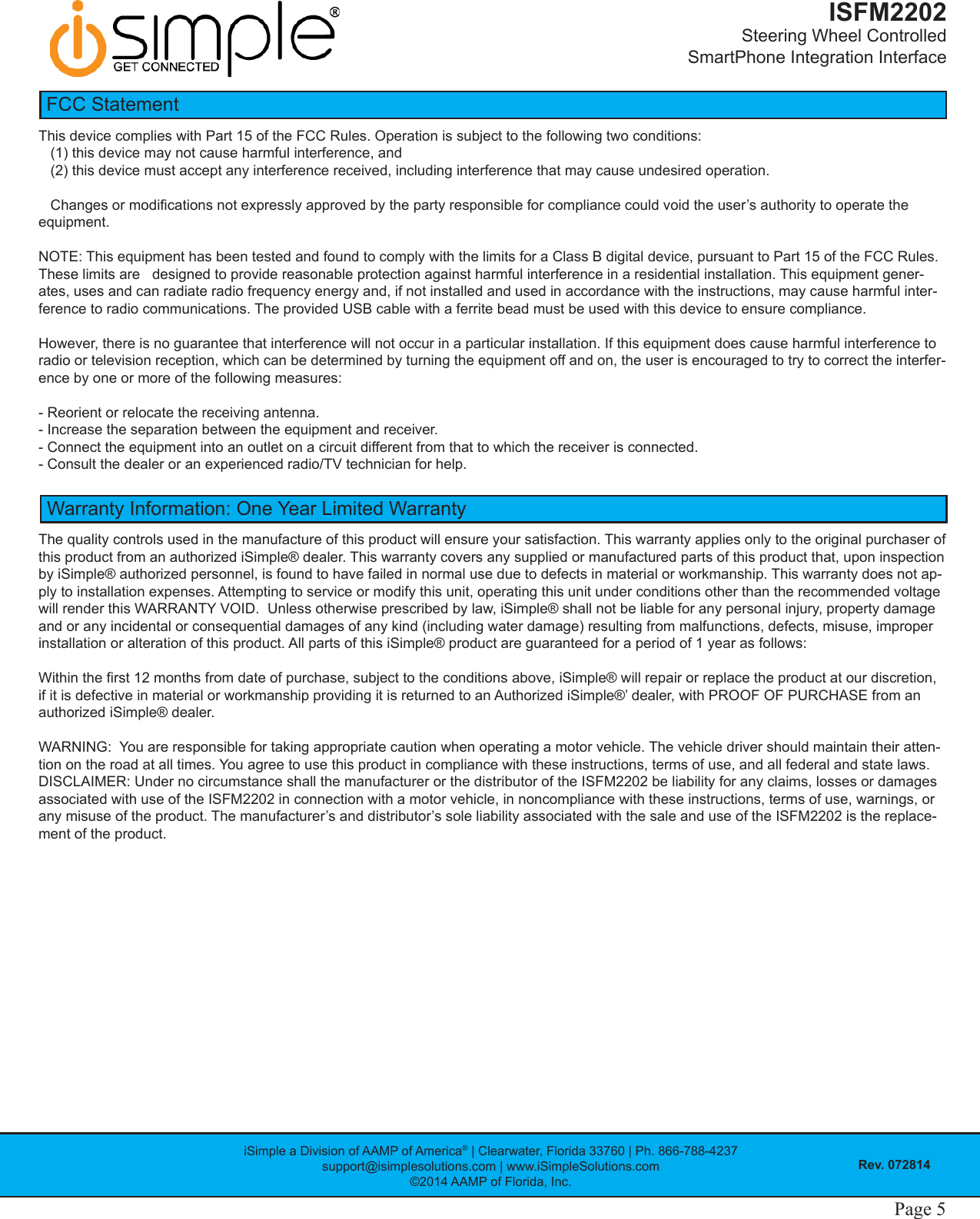 iSimple a Division of AAMP of America® | Clearwater, Florida 33760 | Ph. 866-788-4237support@isimplesolutions.com | www.iSimpleSolutions.com©2014 AAMP of Florida, Inc.Rev. 072814ISFM2202Steering Wheel Controlled  SmartPhone Integration InterfacePage 4 Page 5This device complies with Part 15 of the FCC Rules. Operation is subject to the following two conditions:    (1) this device may not cause harmful interference, and    (2) this device must accept any interference received, including interference that may cause undesired operation.   Changes or modications not expressly approved by the party responsible for compliance could void the user’s authority to operate the equipment.   NOTE: This equipment has been tested and found to comply with the limits for a Class B digital device, pursuant to Part 15 of the FCC Rules. These limits are   designed to provide reasonable protection against harmful interference in a residential installation. This equipment gener-ates, uses and can radiate radio frequency energy and, if not installed and used in accordance with the instructions, may cause harmful inter-ference to radio communications. The provided USB cable with a ferrite bead must be used with this device to ensure compliance.However, there is no guarantee that interference will not occur in a particular installation. If this equipment does cause harmful interference to radio or television reception, which can be determined by turning the equipment off and on, the user is encouraged to try to correct the interfer-ence by one or more of the following measures:- Reorient or relocate the receiving antenna.- Increase the separation between the equipment and receiver.- Connect the equipment into an outlet on a circuit different from that to which the receiver is connected.- Consult the dealer or an experienced radio/TV technician for help.FCC StatementThe quality controls used in the manufacture of this product will ensure your satisfaction. This warranty applies only to the original purchaser of this product from an authorized iSimple® dealer. This warranty covers any supplied or manufactured parts of this product that, upon inspection by iSimple® authorized personnel, is found to have failed in normal use due to defects in material or workmanship. This warranty does not ap-ply to installation expenses. Attempting to service or modify this unit, operating this unit under conditions other than the recommended voltage will render this WARRANTY VOID.  Unless otherwise prescribed by law, iSimple® shall not be liable for any personal injury, prop erty damage and or any incidental or consequential damages of any kind (including water damage) resulting from malfunctions, defects, misuse, improper installation or alteration of this product. All parts of this iSimple® product are guaranteed for a period of 1 year as follows: Within the rst 12 months from date of purchase, subject to the conditions above, iSimple® will repair or replace the product at our discretion, if it is defective in material or workmanship providing it is returned to an Authorized iSimple®’ dealer, with PROOF OF PURCHASE from an authorized iSimple® dealer. WARNING:  You are responsible for taking appropriate caution when operating a motor vehicle. The vehicle driver should maintain their atten-tion on the road at all times. You agree to use this product in compliance with these instructions, terms of use, and all federal and state laws.  DISCLAIMER: Under no circumstance shall the manufacturer or the distributor of the ISFM2202 be liability for any claims, losses or damages associated with use of the ISFM2202 in connection with a motor vehicle, in noncompliance with these instructions, terms of use, warnings, or any misuse of the product. The manufacturer’s and distributor’s sole liability associated with the sale and use of the ISFM2202 is the replace-ment of the product. Warranty Information: One Year Limited Warranty