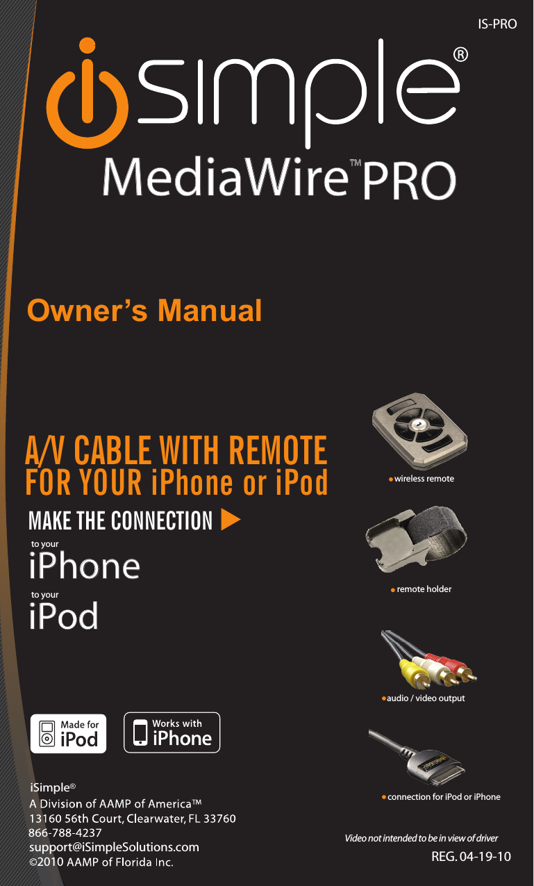 ISimple®®, a division of AAMP of America™13160 56th Court Clearwater, Florida 33760Ph. 866-788-4237 support@peripheralelectronics.com©2007 AAMP of Florida, Inc.IS-PROREG. 04-19-10Owner’s ManualMAKE THE CONNECTIONiPodto youriPhoneto yourMediaWireTMsupport@iSimpleSolutions.comiSimple®A/V CABLE WITH REMOTE FOR YOUR iPhone or iPodVideo not intended to be in view of driverwireless remoteremote holderconnection for iPod or iPhoneaudio / video outputPRO2010