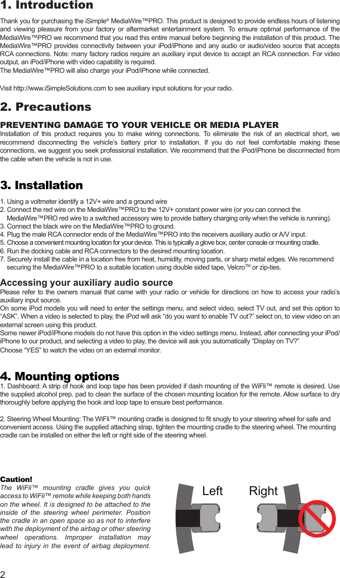 21. IntroductionThank you for purchasing the iSimple® MediaWire™PRO. This product is designed to provide endless hours of listening and  viewing  pleasure  from your  factory  or aftermarket  entertainment system. To ensure  optimal performance of the MediaWire™PRO we recommend that you read this entire manual before beginning the installation of this product. The MediaWire™PRO provides connectivity between your iPod/iPhone and any audio or audio/video source that accepts RCA connections. Note: many factory radios require an auxiliary input device to accept an RCA connection. For video output, an iPod/iPhone with video capability is required.The MediaWire™PRO will also charge your iPod/iPhone while connected. Visit http://www.iSimpleSolutions.com to see auxiliary input solutions for your radio.2. PrecautionsPREVENTING DAMAGE TO YOUR VEHICLE OR MEDIA PLAYERInstallation  of  this  product  requires  you  to  make  wiring  connections.  To  eliminate  the  risk  of  an  electrical  short,  we recommend  disconnecting  the  vehicle’s  battery  prior  to  installation.  If  you  do  not  feel  comfortable  making  these connections, we suggest you seek professional installation. We recommend that the iPod/iPhone be disconnected from the cable when the vehicle is not in use.3. Installation1. Using a voltmeter identify a 12V+ wire and a ground wire2. Connect the red wire on the MediaWire™PRO to the 12V+ constant power wire (or you can connect the      MediaWire™PRO red wire to a switched accessory wire to provide battery charging only when the vehicle is running).3. Connect the black wire on the MediaWire™PRO to ground. 4. Plug the male RCA connector ends of the MediaWire™PRO into the receivers auxiliary audio or A/V input. 5. Choose a convenient mounting location for your device. This is typically a glove box, center console or mounting cradle.6. Run the docking cable and RCA connectors to the desired mounting location.  7. Securely install the cable in a location free from heat, humidity, moving parts, or sharp metal edges. We recommend      securing the MediaWire™PRO to a suitable location using double sided tape, VelcroTM or zip-ties.Accessing your auxiliary audio source Please  refer  to  the  owners  manual  that  came  with  your  radio  or  vehicle  for  directions  on  how  to  access  your  radio’s auxiliary input source.On some iPod models you will need to enter the settings menu, and select video, select TV out, and set this option to “ASK”. When a video is selected to play, the iPod will ask “do you want to enable TV out?” select on, to view video on an external screen using this product. Some newer iPod/iPhone models do not have this option in the video settings menu. Instead, after connecting your iPod/iPhone to our product, and selecting a video to play, the device will ask you automatically “Display on TV?”Choose “YES” to watch the video on an external monitor. 4. Mounting options1. Dashboard: A strip of hook and loop tape has been provided if dash mounting of the WiFli™ remote is desired. Use the supplied alcohol prep. pad to clean the surface of the chosen mounting location for the remote. Allow surface to dry thoroughly before applying the hook and loop tape to ensure best performance.  2. Steering Wheel Mounting: The WiFli™ mounting cradle is designed to t snugly to your steering wheel for safe and convenient access. Using the supplied attaching strap, tighten the mounting cradle to the steering wheel. The mounting cradle can be installed on either the left or right side of the steering wheel.   Caution! The  WiFli™  mounting  cradle  gives  you  quick access to WiFli™ remote while keeping both hands on the wheel. It is designed to be attached to the inside  of  the  steering  wheel  perimeter.  Position the cradle in an open space so as not to interfere with the deployment of the airbag or other steering wheel  operations.  Improper  installation  may lead  to  injury  in  the  event  of  airbag  deployment.  +MENUWiFli™WiFli™MENULeft RightminiUSBminiUSB