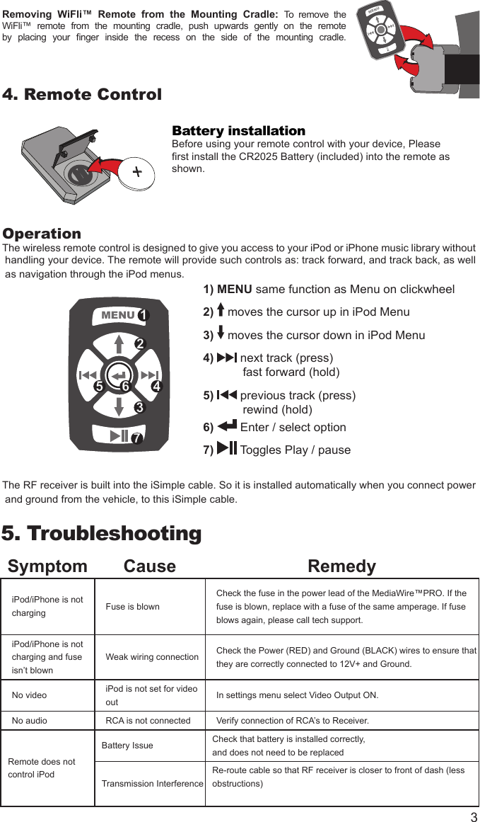 3Removing  WiFli™  Remote  from  the  Mounting  Cradle:  To  remove  the WiFli™  remote  from  the  mounting  cradle,  push  upwards  gently  on  the  remote by  placing  your  nger  inside  the  recess  on  the  side  of  the  mounting  cradle. 4. Remote ControlBattery installationBefore using your remote control with your device, Pleaserst install the CR2025 Battery (included) into the remote asshown. OperationThe wireless remote control is designed to give you access to your iPod or iPhone music library without handling your device. The remote will provide such controls as: track forward, and track back, as well as navigation through the iPod menus.  The RF receiver is built into the iSimple cable. So it is installed automatically when you connect power and ground from the vehicle, to this iSimple cable. 5.  TroubleshootingSymptom Cause RemedyiPod/iPhone is not charging Fuse is blown Check the fuse in the power lead of the MediaWire™PRO. If the fuse is blown, replace with a fuse of the same amperage. If fuse blows again, please call tech support.iPod/iPhone is not charging and fuse isn’t blownWeak wiring connection Check the Power (RED) and Ground (BLACK) wires to ensure that they are correctly connected to 12V+ and Ground.No video iPod is not set for video out  In settings menu select Video Output ON.No audio RCA is not connected Verify connection of RCA’s to Receiver.Remote does not control iPodBattery Issue Check that battery is installed correctly, and does not need to be replacedTransmission InterferenceRe-route cable so that RF receiver is closer to front of dash (less obstructions)+MENUWiFli™WiFli™MENULeft RightminiUSBminiUSBMENU 125 46371) MENU same function as Menu on clickwheel2)   moves the cursor up in iPod Menu3)   moves the cursor down in iPod Menu4)   next track (press)            fast forward (hold)5)   previous track (press)            rewind (hold)6)   Enter / select option7)   Toggles Play / pause+MENUWiFli™WiFli™MENULeft RightminiUSBminiUSB