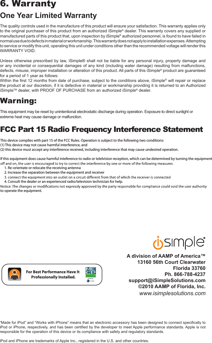  A division of AAMP of America™13160 56th Court ClearwaterFlorida 33760  Ph. 866-788-4237 support@iSimpleSolutions.com ©2010 AAMP of Florida, Inc.www.isimplesolutions.com6. Warranty One Year Limited WarrantyThe quality controls used in the manufacture of this product will ensure your satisfaction. This warranty applies only to the original purchaser of this product from an authorized iSimple® dealer. This warranty covers any supplied or manufactured parts of this product that, upon inspection by iSimple® authorized personnel, is found to have failed in normal use due to defects in material or workmanship. This warranty does not apply to installation expenses. Attempting to service or modify this unit, operating this unit under conditions other than the recommended voltage will render this  WARRANTY VOID.Unless otherwise prescribed  by law,  iSimple® shall not  be liable for  any personal injury, property damage and or any incidental  or  consequential damages of  any  kind (including water  damage)  resulting from malfunctions, defects, misuse, improper installation or alteration of this product. All parts of this iSimple® product are guaranteed for a period of 1 year as follows:Within the ﬁrst 12 months from date of purchase, subject to the conditions above, iSimple® will repair or replace the product at our discretion, if it is defective in material or workmanship providing it is returned to an Authorized iSimpleTM dealer, with PROOF OF PURCHASE from an authorized iSimple® dealer.Warning: This equipment may be reset by unintentional electrostatic discharge during operation. Exposure to direct sunlight or extreme heat may cause damage or malfunction.FCC Part 15 Radio Frequency Interference Statement                                 “Made for iPod” and “Works with iPhone” means that an electronic accessory has been designed to connect speciﬁcally to iPod or iPhone, respectively, and has been certiﬁed by the developer to meet Apple performance standards. Apple is not responsible for the operation of this device or its compliance with safety and regulatory standards.iPod and iPhone are trademarks of Apple Inc., registered in the U.S. and other countries.For Best Performance Have It  Professionally Installed.This device complies with part 15 of the FCC Rules. Operation is subject to the following two conditions: (1) This device may not cause harmful interference, and(2) this device must accept any interference received, including interference that may cause undesired operation.If this equipment does cause harmful inteference to radio or telelvision reception, which can be determined by turning the equipment     1. Re-orientate or relocate the receiving antenna     2. Increase the separation between the equipment and receiver     4. Consult the dealer or an experienced radio/television technician for help.to operate the equipment.