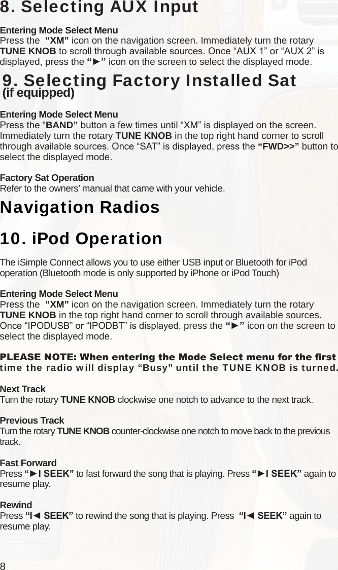 88. Selecting AUX InputEntering Mode Select MenuPress the  “XM” icon on the navigation screen. Immediately turn the rotary TUNE KNOB to scroll through available sources. Once “AUX 1” or “AUX 2” is displayed, press the “►” icon on the screen to select the displayed mode.  9. Selecting Factory Installed Sat  (if equipped)Entering Mode Select MenuPress the “BAND” button a few times until “XM” is displayed on the screen. Immediately turn the rotary TUNE KNOB in the top right hand corner to scroll through available sources. Once “SAT” is displayed, press the “FWD&gt;&gt;” button to select the displayed mode.Factory Sat OperationRefer to the owners’ manual that came with your vehicle.Navigation Radios10.  iPod OperationThe iSimple Connect allows you to use either USB input or Bluetooth for iPod operation (Bluetooth mode is only supported by iPhone or iPod Touch)Entering Mode Select MenuPress the  “XM” icon on the navigation screen. Immediately turn the rotary TUNE KNOB in the top right hand corner to scroll through available sources. Once “IPODUSB” or “IPODBT” is displayed, press the “►” icon on the screen to select the displayed mode.PLEASE NOTE: When entering the Mode Select menu for the rst time the radio will display “Busy” until the TUNE KNOB is turned. Next TrackTurn the rotary TUNE KNOB clockwise one notch to advance to the next track.Previous TrackTurn the rotary TUNE KNOB counter-clockwise one notch to move back to the previous track.Fast ForwardPress “►I SEEK” to fast forward the song that is playing. Press “►I SEEK” again to resume play.RewindPress “I◄ SEEK” to rewind the song that is playing. Press  “I◄ SEEK” again to resume play.