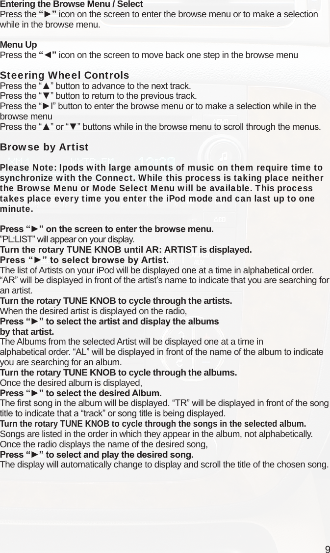 9Entering the Browse Menu / SelectPress the “►” icon on the screen to enter the browse menu or to make a selection while in the browse menu.Menu UpPress the “◄” icon on the screen to move back one step in the browse menuSteering Wheel Controls Press the “▲” button to advance to the next track.Press the “▼” button to return to the previous track.Press the “►I” button to enter the browse menu or to make a selection while in the browse menuPress the “▲” or “▼” buttons while in the browse menu to scroll through the menus.Browse by ArtistPlease Note: Ipods with large amounts of music on them require time to synchronize with the Connect. While this process is taking place neither the Browse Menu or Mode Select Menu will be available. This process takes place every time you enter the iPod mode and can last up to one minute. Press “►” on the screen to enter the browse menu.”PL:LIST” will appear on your display. Turn the rotary TUNE KNOB until AR: ARTIST is displayed.Press “►” to select browse by Artist.The list of Artists on your iPod will be displayed one at a time in alphabetical order. “AR” will be displayed in front of the artist’s name to indicate that you are searching for an artist.Turn the rotary TUNE KNOB to cycle through the artists.When the desired artist is displayed on the radio,Press “►” to select the artist and display the albums  by that artist.The Albums from the selected Artist will be displayed one at a time in  alphabetical order. “AL” will be displayed in front of the name of the album to indicate you are searching for an album.Turn the rotary TUNE KNOB to cycle through the albums.Once the desired album is displayed,Press “►” to select the desired Album.The rst song in the album will be displayed. “TR” will be displayed in front of the song title to indicate that a “track” or song title is being displayed.Turn the rotary TUNE KNOB to cycle through the songs in the selected album. Songs are listed in the order in which they appear in the album, not alphabetically. Once the radio displays the name of the desired song,Press “►” to select and play the desired song.The display will automatically change to display and scroll the title of the chosen song. 