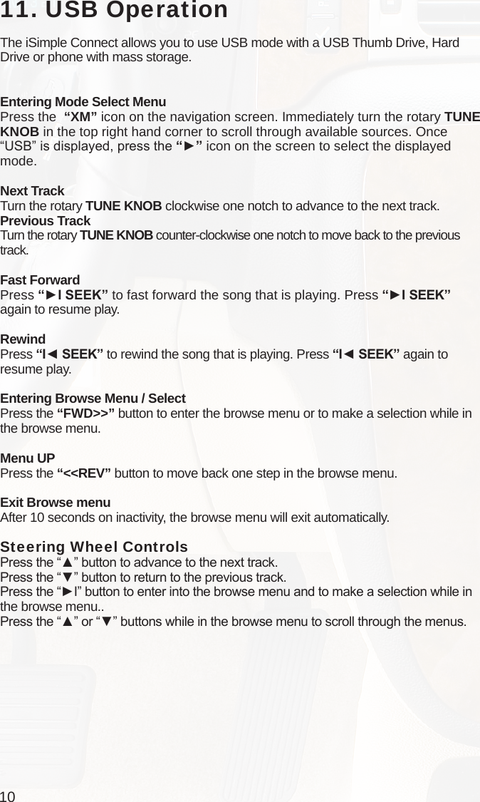 1011. USB OperationThe iSimple Connect allows you to use USB mode with a USB Thumb Drive, Hard Drive or phone with mass storage. Entering Mode Select MenuPress the  “XM” icon on the navigation screen. Immediately turn the rotary TUNE KNOB in the top right hand corner to scroll through available sources. Once “USB” is displayed, press the “►” icon on the screen to select the displayed mode.Next TrackTurn the rotary TUNE KNOB clockwise one notch to advance to the next track.Previous TrackTurn the rotary TUNE KNOB counter-clockwise one notch to move back to the previous track.Fast ForwardPress “►I SEEK” to fast forward the song that is playing. Press “►I SEEK”  again to resume play.RewindPress “I◄ SEEK” to rewind the song that is playing. Press “I◄ SEEK” again to resume play.Entering Browse Menu / SelectPress the “FWD&gt;&gt;” button to enter the browse menu or to make a selection while in the browse menu.Menu UPPress the “&lt;&lt;REV” button to move back one step in the browse menu.Exit Browse menuAfter 10 seconds on inactivity, the browse menu will exit automatically.Steering Wheel Controls Press the “▲” button to advance to the next track.Press the “▼” button to return to the previous track.Press the “►I” button to enter into the browse menu and to make a selection while in the browse menu..Press the “▲” or “▼” buttons while in the browse menu to scroll through the menus.