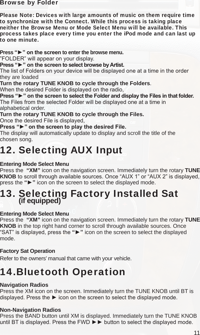 11Browse by FolderPlease Note: Devices with large amounts of music on them require time to synchronize with the Connect. While this process is taking place neither the Browse Menu or Mode Select Menu will be available. This process takes place every time you enter the iPod mode and can last up to one minute. Press “►” on the screen to enter the browse menu.”FOLDER” will appear on your display. Press “►” on the screen to select browse by Artist.The list of Folders on your device will be displayed one at a time in the order they are loadedTurn the rotary TUNE KNOB to cycle through the Folders.When the desired Folder is displayed on the radio,Press “►” on the screen to select the Folder and display the Files in that folder.The Files from the selected Folder will be displayed one at a time in  alphabetical order. Turn the rotary TUNE KNOB to cycle through the Files.Once the desired File is displayed,Press “►” on the screen to play the desired File.The display will automatically update to display and scroll the title of the  chosen song.   12. Selecting AUX InputEntering Mode Select MenuPress the  “XM” icon on the navigation screen. Immediately turn the rotary TUNE KNOB to scroll through available sources. Once “AUX 1” or “AUX 2” is displayed, press the “►” icon on the screen to select the displayed mode. 13.  Selecting Factory Installed Sat  (if equipped)Entering Mode Select MenuPress the  “XM” icon on the navigation screen. Immediately turn the rotary TUNE KNOB in the top right hand corner to scroll through available sources. Once “SAT” is displayed, press the “►” icon on the screen to select the displayed mode.  Factory Sat OperationRefer to the owners’ manual that came with your vehicle.14.Bluetooth OperationNavigation RadiosPress the XM icon on the screen. Immediately turn the TUNE KNOB until BT is displayed. Press the ► icon on the screen to select the displayed mode.Non-Navigation RadiosPress the BAND button until XM is displayed. Immediately turn the TUNE KNOB until BT is displayed. Press the FWD ►► button to select the displayed mode.