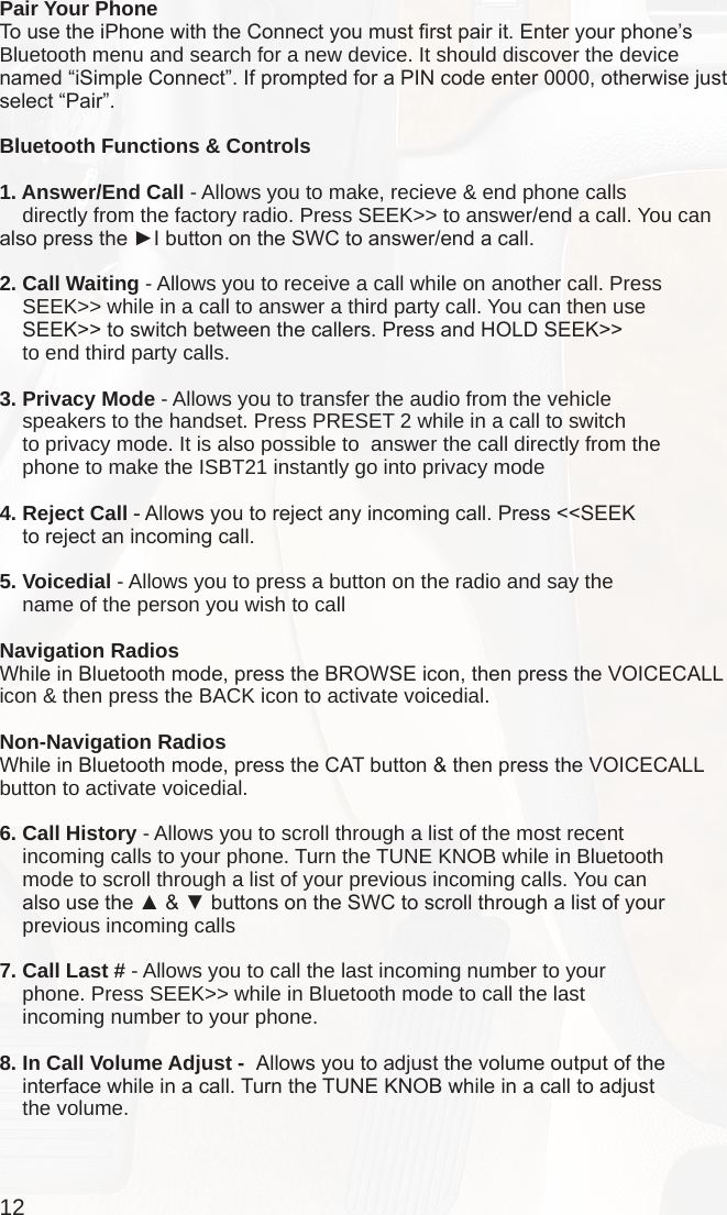 12Pair Your PhoneTo use the iPhone with the Connect you must rst pair it. Enter your phone’s Bluetooth menu and search for a new device. It should discover the device named “iSimple Connect”. If prompted for a PIN code enter 0000, otherwise just select “Pair”.Bluetooth Functions &amp; Controls1. Answer/End Call - Allows you to make, recieve &amp; end phone calls     directly from the factory radio. Press SEEK&gt;&gt; to answer/end a call. You can also press the ►I button on the SWC to answer/end a call.2. Call Waiting - Allows you to receive a call while on another call. Press     SEEK&gt;&gt; while in a call to answer a third party call. You can then use     SEEK&gt;&gt; to switch between the callers. Press and HOLD SEEK&gt;&gt;     to end third party calls.3. Privacy Mode - Allows you to transfer the audio from the vehicle     speakers to the handset. Press PRESET 2 while in a call to switch     to privacy mode. It is also possible to  answer the call directly from the     phone to make the ISBT21 instantly go into privacy mode4. Reject Call - Allows you to reject any incoming call. Press &lt;&lt;SEEK     to reject an incoming call.5. Voicedial - Allows you to press a button on the radio and say the     name of the person you wish to call Navigation RadiosWhile in Bluetooth mode, press the BROWSE icon, then press the VOICECALL icon &amp; then press the BACK icon to activate voicedial.Non-Navigation RadiosWhile in Bluetooth mode, press the CAT button &amp; then press the VOICECALL button to activate voicedial.6. Call History - Allows you to scroll through a list of the most recent     incoming calls to your phone. Turn the TUNE KNOB while in Bluetooth     mode to scroll through a list of your previous incoming calls. You can     also use the ▲ &amp; ▼ buttons on the SWC to scroll through a list of your     previous incoming calls7. Call Last # - Allows you to call the last incoming number to your     phone. Press SEEK&gt;&gt; while in Bluetooth mode to call the last     incoming number to your phone.8. In Call Volume Adjust -  Allows you to adjust the volume output of the     interface while in a call. Turn the TUNE KNOB while in a call to adjust     the volume. 