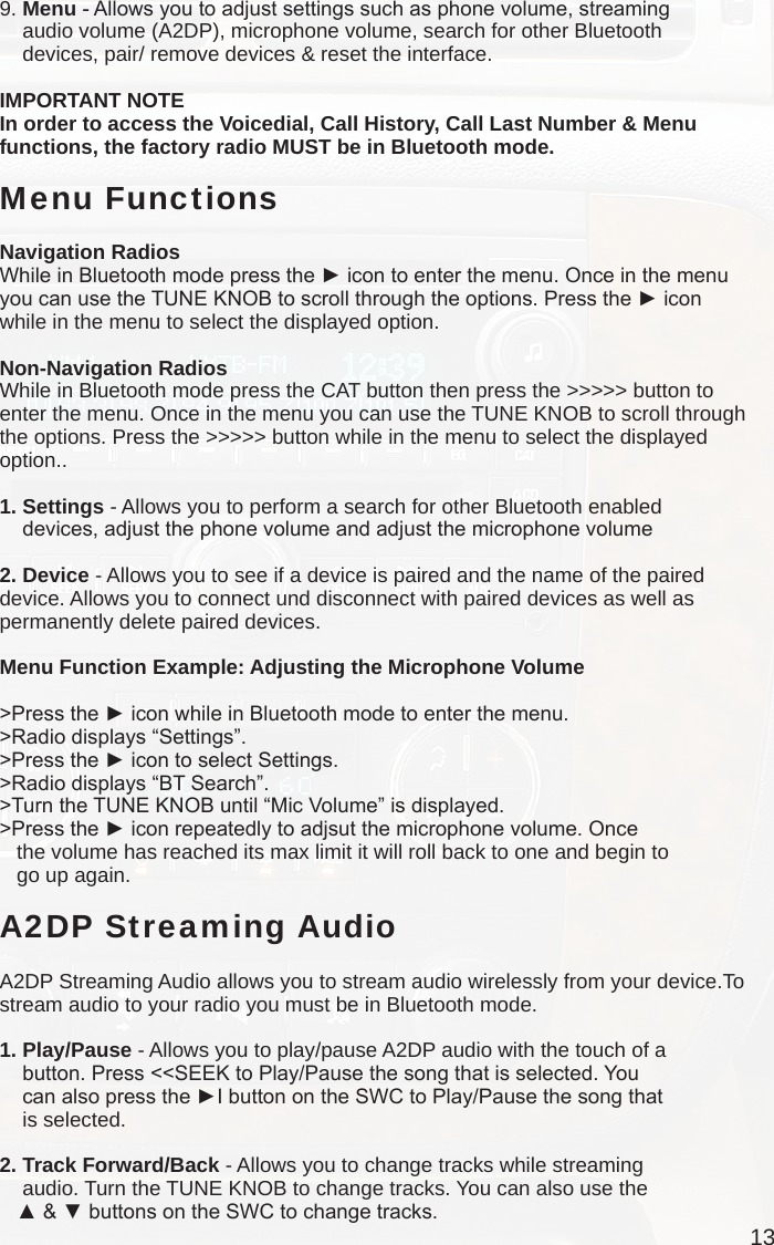 139. Menu - Allows you to adjust settings such as phone volume, streaming     audio volume (A2DP), microphone volume, search for other Bluetooth     devices, pair/ remove devices &amp; reset the interface.IMPORTANT NOTEIn order to access the Voicedial, Call History, Call Last Number &amp; Menu functions, the factory radio MUST be in Bluetooth mode. Menu FunctionsNavigation RadiosWhile in Bluetooth mode press the ► icon to enter the menu. Once in the menu you can use the TUNE KNOB to scroll through the options. Press the ► icon while in the menu to select the displayed option.Non-Navigation RadiosWhile in Bluetooth mode press the CAT button then press the &gt;&gt;&gt;&gt;&gt; button to enter the menu. Once in the menu you can use the TUNE KNOB to scroll through the options. Press the &gt;&gt;&gt;&gt;&gt; button while in the menu to select the displayed option..1. Settings - Allows you to perform a search for other Bluetooth enabled     devices, adjust the phone volume and adjust the microphone volume2. Device - Allows you to see if a device is paired and the name of the paired device. Allows you to connect und disconnect with paired devices as well as permanently delete paired devices. Menu Function Example: Adjusting the Microphone Volume&gt;Press the ► icon while in Bluetooth mode to enter the menu.&gt;Radio displays “Settings”.&gt;Press the ► icon to select Settings.&gt;Radio displays “BT Search”.&gt;Turn the TUNE KNOB until “Mic Volume” is displayed.&gt;Press the ► icon repeatedly to adjsut the microphone volume. Once    the volume has reached its max limit it will roll back to one and begin to    go up again.A2DP Streaming AudioA2DP Streaming Audio allows you to stream audio wirelessly from your device.To stream audio to your radio you must be in Bluetooth mode.1. Play/Pause - Allows you to play/pause A2DP audio with the touch of a     button. Press &lt;&lt;SEEK to Play/Pause the song that is selected. You     can also press the ►I button on the SWC to Play/Pause the song that     is selected.2. Track Forward/Back - Allows you to change tracks while streaming     audio. Turn the TUNE KNOB to change tracks. You can also use the    ▲ &amp; ▼ buttons on the SWC to change tracks.