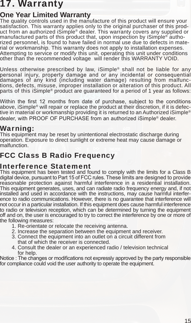 1516.   Troubleshooting17.   Warranty One Year Limited WarrantyThe quality controls used in the manufacture of this product will ensure your satisfaction. This warranty applies only to the original purchaser of this prod-uct from an authorized iSimple® dealer. This warranty covers any supplied or manufactured parts of this product that, upon inspection by iSimple® autho-rized personnel, is found to have failed in normal use due to defects in mate-rial or workmanship. This warranty does not apply to installation expenses. Attempting to service or modify this unit, operating this unit under conditions other than the recommended voltage  will render this WARRANTY VOID. Unless otherwise prescribed by law, iSimple® shall not be liable for any personal  injury,  property  damage  and  or  any  incidental  or  consequential damages of any kind (including water damage) resulting from malfunc-tions, defects, misuse, improper installation or alteration of this product. All parts of this iSimple® product are guaranteed for a period of 1 year as follows: Within  the  rst  12  months  from  date  of  purchase,  subject  to  the  conditions above, iSimple® will repair or replace the product at their discretion, if it is defec-tive in material or workmanship providing it is returned to an Authorized iSimple® dealer, with PROOF OF PURCHASE from an authorized iSimple® dealer.Warning:This equipment may be reset by unintentional electrostatic discharge during operation. Exposure to direct sunlight or extreme heat may cause damage or malfunction.FCC Class B Radio Frequency Interference Statement This equipment has been tested and found to comply with the limits for a Class B digital device, pursuant to Part 15 of FCC rules. These limits are designed to provide reasonable protection against harmful interference in a residential installation. This equipment generates, uses, and can radiate radio frequency energy and, if not installed and used in accordance with the instructions, may cause harmful interfer-ence to radio communications. However, there is no guarantee that interference will not occur in a particular installation. If this equipment does cause harmful interference to radio or television reception, which can be determined by turning the equipment off and on, the user is encouraged to try to correct the interference by one or more of the following measures:        1. Re-orientate or relocate the receiving antenna.        2. Increase the separation between the equipment and receiver.        3. Connect the equipment into an outlet on a circuit different from            that of which the receiver is connected.         4. Consult the dealer or an experienced radio / television technical            for help.Notice : The changes or modications not expressly approved by the party responsible for compliance could void the user authority to operate the equipment.