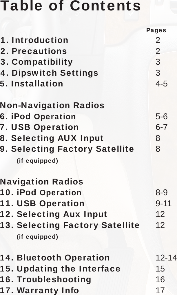 Table of Contents                    Pages1. Introduction  22. Precautions  23. Compatibility   34.  Dipswitch Settings  35. Installation  4-5Non-Navigation Radios6.   iPod  Operation   5-67. USB Operation 6-78.  Selecting AUX Input  89. Selecting Factory Satellite  8       (if equipped)Navigation Radios10.   iPod  Operation   8-9 11. USB Operation  9-1112. Selecting Aux Input  1213.  Selecting Factory Satellite  12 (if equipped)14. Bluetooth Operation  12-1415. Updating the Interface  1516. Troubleshooting  1617. Warranty Info  17 