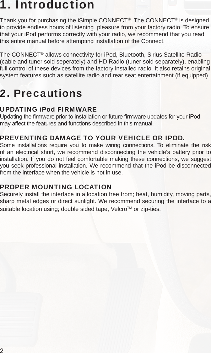 21. IntroductionThank you for purchasing the iSimple CONNECT®. The CONNECT® is designed to provide endless hours of listening  pleasure from your factory radio. To ensure that your iPod performs correctly with your radio, we recommend that you read this entire manual before attempting installation of the Connect.The CONNECT® allows connectivity for iPod, Bluetooth, Sirius Satellite Radio (cable and tuner sold seperately) and HD Radio (tuner sold separately), enabling full control of these devices from the factory installed radio. It also retains original system features such as satellite radio and rear seat entertainment (if equipped). 2. PrecautionsUPDATING iPod FIRMWAREUpdating the rmware prior to installation or future rmware updates for your iPod may affect the features and functions described in this manual.PREVENTING DAMAGE TO YOUR VEHICLE OR IPOD.Some installations require you to make wiring connections. To eliminate the risk of an electrical short, we recommend disconnecting the vehicle’s battery prior to installation. If you do not feel comfortable making these connections, we suggest you seek professional installation. We recommend that the iPod be disconnected from the interface when the vehicle is not in use.PROPER MOUNTING LOCATIONSecurely install the interface in a location free from; heat, humidity, moving parts, sharp metal edges or direct sunlight. We recommend securing the interface to a suitable location using; double sided tape, VelcroTM or zip-ties.  