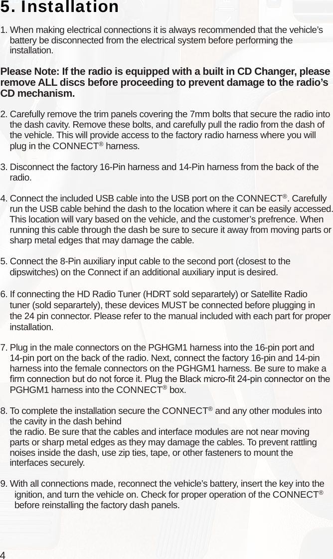 45. Installation1. When making electrical connections it is always recommended that the vehicle’s     battery be disconnected from the electrical system before performing the     installation.Please Note: If the radio is equipped with a built in CD Changer, please remove ALL discs before proceeding to prevent damage to the radio’s CD mechanism.2. Carefully remove the trim panels covering the 7mm bolts that secure the radio into     the dash cavity. Remove these bolts, and carefully pull the radio from the dash of     the vehicle. This will provide access to the factory radio harness where you will    plug in the CONNECT® harness.3. Disconnect the factory 16-Pin harness and 14-Pin harness from the back of the     radio.4. Connect the included USB cable into the USB port on the CONNECT®. Carefully     run the USB cable behind the dash to the location where it can be easily accessed.    This location will vary based on the vehicle, and the customer’s prefrence. When     running this cable through the dash be sure to secure it away from moving parts or     sharp metal edges that may damage the cable. 5. Connect the 8-Pin auxiliary input cable to the second port (closest to the    dipswitches) on the Connect if an additional auxiliary input is desired.6. If connecting the HD Radio Tuner (HDRT sold separartely) or Satellite Radio     tuner (sold separartely), these devices MUST be connected before plugging in     the 24 pin connector. Please refer to the manual included with each part for proper     installation.7. Plug in the male connectors on the PGHGM1 harness into the 16-pin port and     14-pin port on the back of the radio. Next, connect the factory 16-pin and 14-pin     harness into the female connectors on the PGHGM1 harness. Be sure to make a     rm connection but do not force it. Plug the Black micro-t 24-pin connector on the     PGHGM1 harness into the CONNECT® box.8. To complete the installation secure the CONNECT® and any other modules into     the cavity in the dash behind     the radio. Be sure that the cables and interface modules are not near moving     parts or sharp metal edges as they may damage the cables. To prevent rattling     noises inside the dash, use zip ties, tape, or other fasteners to mount the     interfaces securely.9. With all connections made, reconnect the vehicle’s battery, insert the key into the       ignition, and turn the vehicle on. Check for proper operation of the CONNECT®       before reinstalling the factory dash panels.       