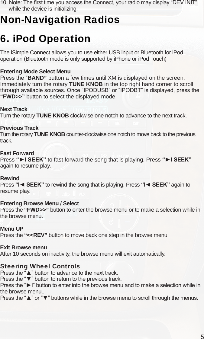 510. Note: The rst time you access the Connect, your radio may display “DEV INIT”       while the device is initializing.Non-Navigation Radios6.  iPod OperationThe iSimple Connect allows you to use either USB input or Bluetooth for iPod operation (Bluetooth mode is only supported by iPhone or iPod Touch)Entering Mode Select MenuPress the “BAND” button a few times until XM is displayed on the screen. Immediately turn the rotary TUNE KNOB in the top right hand corner to scroll through available sources. Once “IPODUSB” or “IPODBT” is displayed, press the “FWD&gt;&gt;” button to select the displayed mode.Next TrackTurn the rotary TUNE KNOB clockwise one notch to advance to the next track.Previous TrackTurn the rotary TUNE KNOB counter-clockwise one notch to move back to the previous track.Fast ForwardPress “►I SEEK” to fast forward the song that is playing. Press “►I SEEK”  again to resume play.RewindPress “I◄ SEEK” to rewind the song that is playing. Press “I◄ SEEK” again to resume play.Entering Browse Menu / SelectPress the “FWD&gt;&gt;” button to enter the browse menu or to make a selection while in the browse menu.Menu UPPress the “&lt;&lt;REV” button to move back one step in the browse menu.Exit Browse menuAfter 10 seconds on inactivity, the browse menu will exit automatically.Steering Wheel Controls Press the “▲” button to advance to the next track.Press the “▼” button to return to the previous track.Press the “►I” button to enter into the browse menu and to make a selection while in the browse menu..Press the “▲” or “▼” buttons while in the browse menu to scroll through the menus.