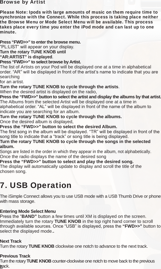 6Browse by ArtistPlease Note: Ipods with large amounts of music on them require time to synchronize with the Connect. While this process is taking place neither the Browse Menu or Mode Select Menu will be available. This process takes place every time you enter the iPod mode and can last up to one minute. Press “FWD&gt;&gt;” to enter the browse menu.”PL:LIST” will appear on your display. Turn the rotary TUNE KNOB until“AR:ARTIST” is displayed.Press “FWD&gt;&gt;” to select browse by Artist.The list of Artists on your Pod will be displayed one at a time in alphabetical order. “AR” will be displayed in front of the artist’s name to indicate that you are searching  for an artist.Turn the rotary TUNE KNOB to cycle through the artists.When the desired artist is displayed on the radio,Press the “FWD&gt;&gt;” button to select the artist and display the albums by that artist.The Albums from the selected Artist will be displayed one at a time in  alphabetical order. “AL” will be displayed in front of the name of the album to indicate you are searching for an album.Turn the rotary TUNE KNOB to cycle through the albums.Once the desired album is displayed,Press the “FWD&gt;&gt;” button to select the desired Album.The rst song in the album will be displayed. “TR” will be displayed in front of the song title to indicate that a “track” or song title is being displayed.Turn the rotary TUNE KNOB to cycle through the songs in the selected album.Songs are listed in the order in which they appear in the album, not alphabetically.  Once the radio displays the name of the desired songPress the “FWD&gt;&gt;” button to select and play the desired song.The display will automatically update to display and scroll the title of the  chosen song.   7. USB OperationThe iSimple Connect allows you to use USB mode with a USB Thumb Drive or phone with mass storage. Entering Mode Select MenuPress the “BAND” button a few times until XM is displayed on the screen. Immediately turn the rotary TUNE KNOB in the top right hand corner to scroll through available sources. Once “USB” is displayed, press the “FWD&gt;&gt;” button to select the displayed mode..Next TrackTurn the rotary TUNE KNOB clockwise one notch to advance to the next track.Previous TrackTurn the rotary TUNE KNOB counter-clockwise one notch to move back to the previous track.