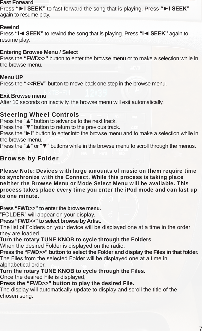 7Fast ForwardPress “►I SEEK” to fast forward the song that is playing. Press “►I SEEK”  again to resume play.RewindPress “I◄ SEEK” to rewind the song that is playing. Press “I◄ SEEK” again to resume play.Entering Browse Menu / SelectPress the “FWD&gt;&gt;” button to enter the browse menu or to make a selection while in the browse menu.Menu UPPress the “&lt;&lt;REV” button to move back one step in the browse menu.Exit Browse menuAfter 10 seconds on inactivity, the browse menu will exit automatically.Steering Wheel Controls Press the “▲” button to advance to the next track.Press the “▼” button to return to the previous track.Press the “►I” button to enter into the browse menu and to make a selection while in the browse menu..Press the “▲” or “▼” buttons while in the browse menu to scroll through the menus.Browse by FolderPlease Note: Devices with large amounts of music on them require time to synchronize with the Connect. While this process is taking place neither the Browse Menu or Mode Select Menu will be available. This process takes place every time you enter the iPod mode and can last up to one minute. Press “FWD&gt;&gt;” to enter the browse menu.”FOLDER” will appear on your display. Press “FWD&gt;&gt;” to select browse by Artist.The list of Folders on your device will be displayed one at a time in the order they are loadedTurn the rotary TUNE KNOB to cycle through the Folders.When the desired Folder is displayed on the radio,Press the “FWD&gt;&gt;” button to select the Folder and display the Files in that folder.The Files from the selected Folder will be displayed one at a time in  alphabetical order. Turn the rotary TUNE KNOB to cycle through the Files.Once the desired File is displayed,Press the “FWD&gt;&gt;” button to play the desired File.The display will automatically update to display and scroll the title of the  chosen song.    