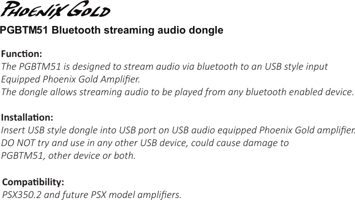 Funcon:The PGBTM51 is designed to stream audio via bluetooth to an USB style input Equipped Phoenix Gold Ampliﬁer. The dongle allows streaming audio to be played from any bluetooth enabled device.Installaon:Insert USB style dongle into USB port on USB audio equipped Phoenix Gold ampliﬁer.DO NOT try and use in any other USB device, could cause damage to PGBTM51, other device or both.PGBTM51 Bluetooth streaming audio dongle Compability:PSX350.2 and future PSX model ampliﬁers.