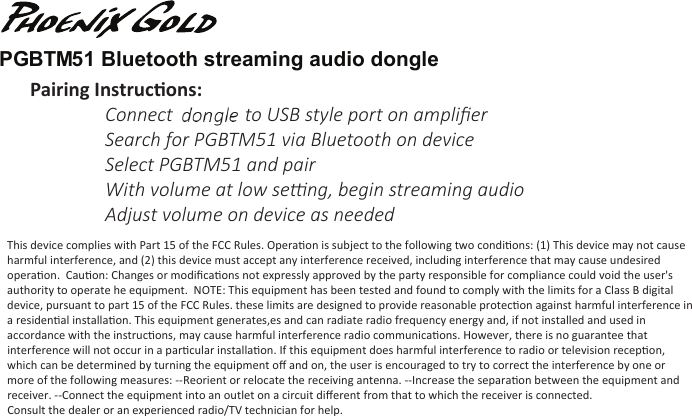 PGBTM51 Bluetooth streaming audio dongle This device complies with Part 15 of the FCC Rules. Operaon is subject to the following two condions: (1) This device may not cause harmful interference, and (2) this device must accept any interference received, including interference that may cause undesired operaon.  Cauon: Changes or modiﬁcaons not expressly approved by the party responsible for compliance could void the user&apos;s authority to operate he equipment.  NOTE: This equipment has been tested and found to comply with the limits for a Class B digital device, pursuant to part 15 of the FCC Rules. these limits are designed to provide reasonable protecon against harmful interference in a residenal installaon. This equipment generates,es and can radiate radio frequency energy and, if not installed and used in accordance with the instrucons, may cause harmful interference radio communicaons. However, there is no guarantee that interference will not occur in a parcular installaon. If this equipment does harmful interference to radio or television recepon, which can be determined by turning the equipment oﬀ and on, the user is encouraged to try to correct the interference by one or more of the following measures: --Reorient or relocate the receiving antenna. --Increase the separaon between the equipment and receiver. --Connect the equipment into an outlet on a circuit diﬀerent from that to which the receiver is connected. Consult the dealer or an experienced radio/TV technician for help.    Pairing Instrucons:  Connect module to USB style port on ampliﬁer  Search for PGBTM51 via Bluetooth on device  Select PGBTM51 and pair  With volume at low seng, begin streaming audio  Adjust volume on device as needed