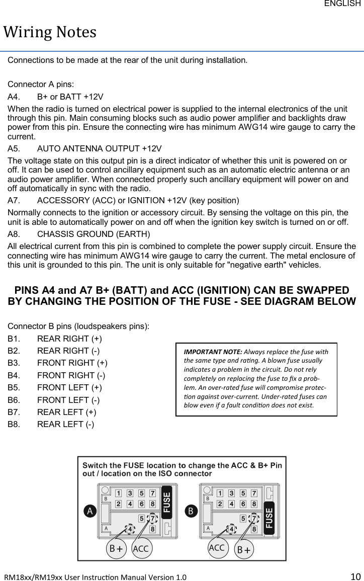 ENGLISH RM18xx/RM19xx User Instrucon Manual Version 1.0 10Wiring Notes Connections to be made at the rear of the unit during installation.   Connector A pins:  A4. B+ or BATT +12V When the radio is turned on electrical power is supplied to the internal electronics of the unit through this pin. Main consuming blocks such as audio power amplifier and backlights draw power from this pin. Ensure the connecting wire has minimum AWG14 wire gauge to carry the current.  A5. AUTO ANTENNA OUTPUT +12V The voltage state on this output pin is a direct indicator of whether this unit is powered on or off. It can be used to control ancillary equipment such as an automatic electric antenna or an audio power amplifier. When connected properly such ancillary equipment will power on and off automatically in sync with the radio.   A7. ACCESSORY (ACC) or IGNITION +12V (key position) Normally connects to the ignition or accessory circuit. By sensing the voltage on this pin, the unit is able to automatically power on and off when the ignition key switch is turned on or off. A8. CHASSIS GROUND (EARTH) All electrical current from this pin is combined to complete the power supply circuit. Ensure the connecting wire has minimum AWG14 wire gauge to carry the current. The metal enclosure of this unit is grounded to this pin. The unit is only suitable for &quot;negative earth&quot; vehicles.  PINS A4 and A7 B+ (BATT) and ACC (IGNITION) CAN BE SWAPPED BY CHANGING THE POSITION OF THE FUSE - SEE DIAGRAM BELOW  Connector B pins (loudspeakers pins): B1. REAR RIGHT (+) B2. REAR RIGHT (-) B3. FRONT RIGHT (+) B4. FRONT RIGHT (-) B5. FRONT LEFT (+) B6. FRONT LEFT (-) B7. REAR LEFT (+) B8. REAR LEFT (-) IMPORTANT NOTE: Always replace the fuse with the same type and rang. A blown fuse usually indicates a problem in the circuit. Do not rely completely on replacing the fuse to x a prob-lem. An over-rated fuse will compromise protec-on against over-current. Under-rated fuses can blow even if a fault condion does not exist. 