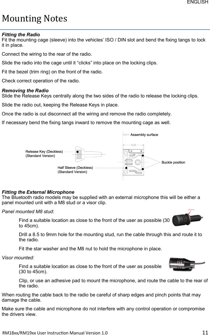 ENGLISH RM18xx/RM19xx User Instrucon Manual Version 1.0 11Mounting Notes Fitting the Radio Fit the mounting cage (sleeve) into the vehicles’ ISO / DIN slot and bend the fixing tangs to lock it in place. Connect the wiring to the rear of the radio. Slide the radio into the cage until it “clicks” into place on the locking clips. Fit the bezel (trim ring) on the front of the radio. Check correct operation of the radio. Removing the Radio Slide the Release Keys centrally along the two sides of the radio to release the locking clips. Slide the radio out, keeping the Release Keys in place. Once the radio is out disconnect all the wiring and remove the radio completely. If necessary bend the fixing tangs inward to remove the mounting cage as well. Fitting the External Microphone The Bluetooth radio models may be supplied with an external microphone this will be either a panel mounted unit with a M8 stud or a visor clip. Panel mounted M8 stud:  Find a suitable location as close to the front of the user as possible (30 to 45cm). Drill a 8.5 to 9mm hole for the mounting stud, run the cable through this and route it to the radio. Fit the star washer and the M8 nut to hold the microphone in place. Visor mounted: Find a suitable location as close to the front of the user as possible (30 to 45cm). Clip, or use an adhesive pad to mount the microphone, and route the cable to the rear of the radio. When routing the cable back to the radio be careful of sharp edges and pinch points that may damage the cable. Make sure the cable and microphone do not interfere with any control operation or compromise the drivers view. 