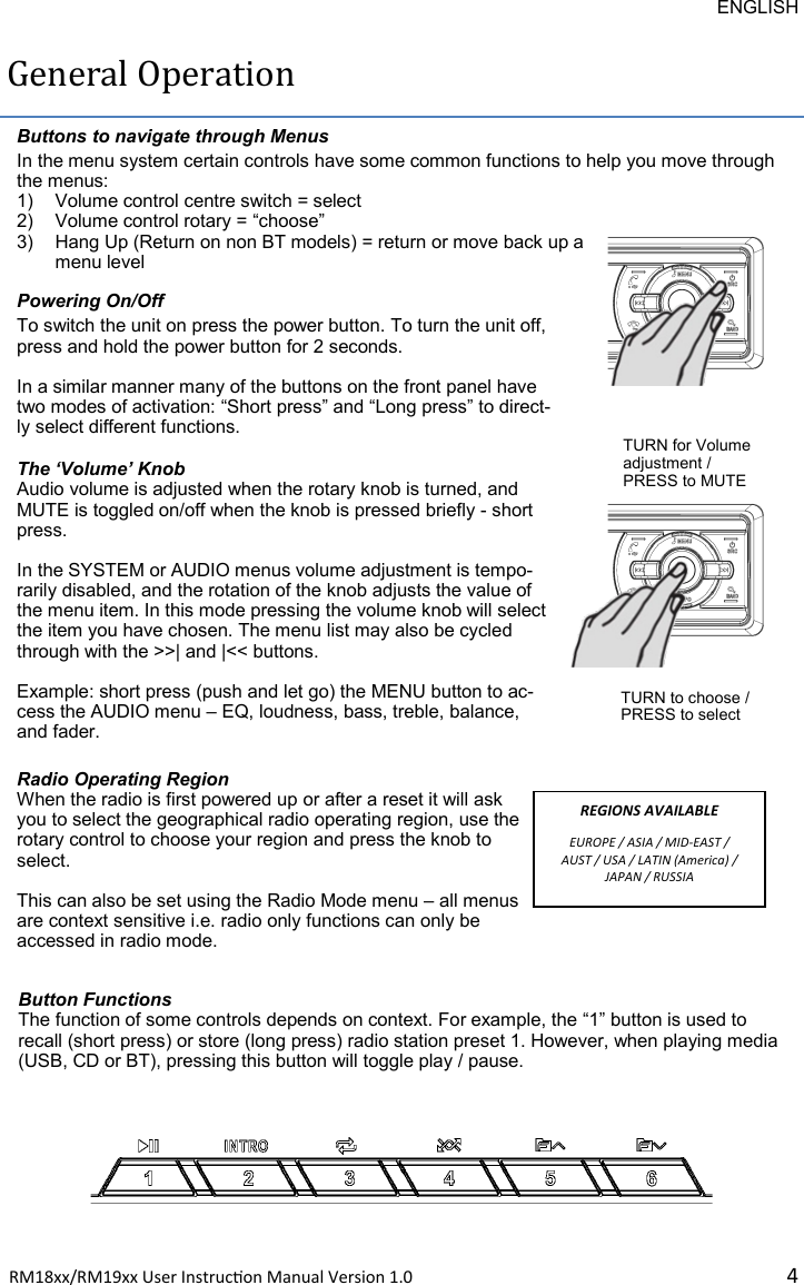 ENGLISH RM18xx/RM19xx User Instrucon Manual Version 1.0 4General Operation Powering On/Off To switch the unit on press the power button. To turn the unit off, press and hold the power button for 2 seconds.  In a similar manner many of the buttons on the front panel have two modes of activation: “Short press” and “Long press” to direct-ly select different functions. Buttons to navigate through Menus In the menu system certain controls have some common functions to help you move through the menus: 1) Volume control centre switch = select 2) Volume control rotary = “choose” 3) Hang Up (Return on non BT models) = return or move back up a menu level The ‘Volume’ Knob Audio volume is adjusted when the rotary knob is turned, and MUTE is toggled on/off when the knob is pressed briefly - short press.   In the SYSTEM or AUDIO menus volume adjustment is tempo-rarily disabled, and the rotation of the knob adjusts the value of the menu item. In this mode pressing the volume knob will select the item you have chosen. The menu list may also be cycled through with the &gt;&gt;| and |&lt;&lt; buttons.   Example: short press (push and let go) the MENU button to ac-cess the AUDIO menu – EQ, loudness, bass, treble, balance, and fader.  TURN for Volume adjustment / PRESS to MUTE TURN to choose / PRESS to select Radio Operating Region When the radio is first powered up or after a reset it will ask you to select the geographical radio operating region, use the rotary control to choose your region and press the knob to select.  This can also be set using the Radio Mode menu – all menus are context sensitive i.e. radio only functions can only be accessed in radio mode. REGIONS AVAILABLE EUROPE / ASIA / MID-EAST / AUST / USA / LATIN (America) / JAPAN / RUSSIA Button Functions The function of some controls depends on context. For example, the “1” button is used to recall (short press) or store (long press) radio station preset 1. However, when playing media (USB, CD or BT), pressing this button will toggle play / pause.  