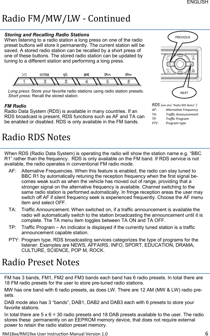 ENGLISH RM18xx/RM19xx User Instrucon Manual Version 1.0 6Radio FM/MW/LW - Continued Storing and Recalling Radio Stations When listening to a radio station a long press on one of the radio preset buttons will store it permanently. The current station will be saved. A stored radio station can be recalled by a short press of one of these buttons. The stored radio station can be updated by tuning to a different station and performing a long press. Long press: Store your favorite radio stations using radio station presets.  Short press: Recall the stored station. PREVIOUS  NEXT  FM Radio Radio Data System (RDS) is available in many countries. If an RDS broadcast is present, RDS functions such as AF and TA can be enabled or disabled. RDS is only available in the FM bands.  RDS (see also “Radio RDS Notes” ) AF:  Alternave Frequency TA:  Trac Announcement TP: Trac Program PTY:    Program type When RDS (Radio Data System) is operating the radio will show the station name e.g. “BBC R1” rather than the frequency.  RDS is only available on the FM band. If RDS service is not available, the radio operates in conventional FM radio mode.  AF:  Alternative Frequencies. When this feature is enabled, the radio can stay tuned to BBC R1 by automatically retuning the reception frequency when the first signal be-comes weak such as when the vehicle has moved out of range, providing that a stronger signal on the alternative frequency is available. Channel switching to the same radio station is performed automatically. In fringe reception areas the user may switch off AF if silent frequency seek is experienced frequently. Choose the AF menu item and select OFF.  TA:  Traffic Announcement. When switched on, if a traffic announcement is available the radio will automatically switch to the station broadcasting the announcement until it is complete. The TA menu item toggles between TA ON and TA OFF. TP:  Traffic Program – An indicator is displayed if the currently tuned station is a traffic announcement capable station. PTY:  Program type. RDS broadcasting services categorizes the type of programs for the listener. Examples are NEWS, AFFAIRS, INFO, SPORT, EDUCATION, DRAMA, CULTURE, SCIENCE, POP M, ROCK.  Radio RDS Notes Radio Preset Notes FM has 3 bands, FM1, FM2 and FM3 bands each band has 6 radio presets. In total there are 18 FM radio presets for the user to store pre-tuned radio stations.  MW has one band with 6 radio presets, as does LW. There are 12 AM (MW &amp; LW) radio pre-sets. DAB mode also has 3 “bands”, DAB1, DAB2 and DAB3 each with 6 presets to store your favorite stations. In total there are 5 x 6 = 30 radio presets and 18 DAB presets available to the user. The radio stores these  permanently on an EEPROM memory device, that does not require external power to retain the radio station preset memory. 