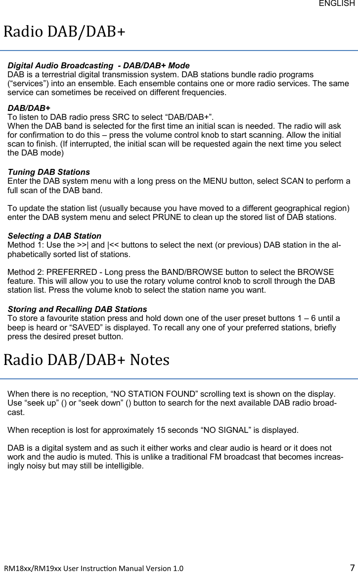 ENGLISH RM18xx/RM19xx User Instrucon Manual Version 1.0 7Radio DAB/DAB+ Digital Audio Broadcasting  - DAB/DAB+ Mode DAB is a terrestrial digital transmission system. DAB stations bundle radio programs (“services”) into an ensemble. Each ensemble contains one or more radio services. The same service can sometimes be received on different frequencies.  DAB/DAB+ To listen to DAB radio press SRC to select “DAB/DAB+”.  When the DAB band is selected for the first time an initial scan is needed. The radio will ask for confirmation to do this – press the volume control knob to start scanning. Allow the initial scan to finish. (If interrupted, the initial scan will be requested again the next time you select the DAB mode)  Tuning DAB Stations Enter the DAB system menu with a long press on the MENU button, select SCAN to perform a full scan of the DAB band.  To update the station list (usually because you have moved to a different geographical region) enter the DAB system menu and select PRUNE to clean up the stored list of DAB stations. Selecting a DAB Station Method 1: Use the &gt;&gt;| and |&lt;&lt; buttons to select the next (or previous) DAB station in the al-phabetically sorted list of stations.  Method 2: PREFERRED - Long press the BAND/BROWSE button to select the BROWSE feature. This will allow you to use the rotary volume control knob to scroll through the DAB station list. Press the volume knob to select the station name you want. Storing and Recalling DAB Stations To store a favourite station press and hold down one of the user preset buttons 1 – 6 until a beep is heard or “SAVED” is displayed. To recall any one of your preferred stations, briefly press the desired preset button. Radio DAB/DAB+ Notes When there is no reception, “NO STATION FOUND” scrolling text is shown on the display. Use “seek up” () or “seek down” () button to search for the next available DAB radio broad-cast.   When reception is lost for approximately 15 seconds “NO SIGNAL” is displayed.  DAB is a digital system and as such it either works and clear audio is heard or it does not work and the audio is muted. This is unlike a traditional FM broadcast that becomes increas-ingly noisy but may still be intelligible. 