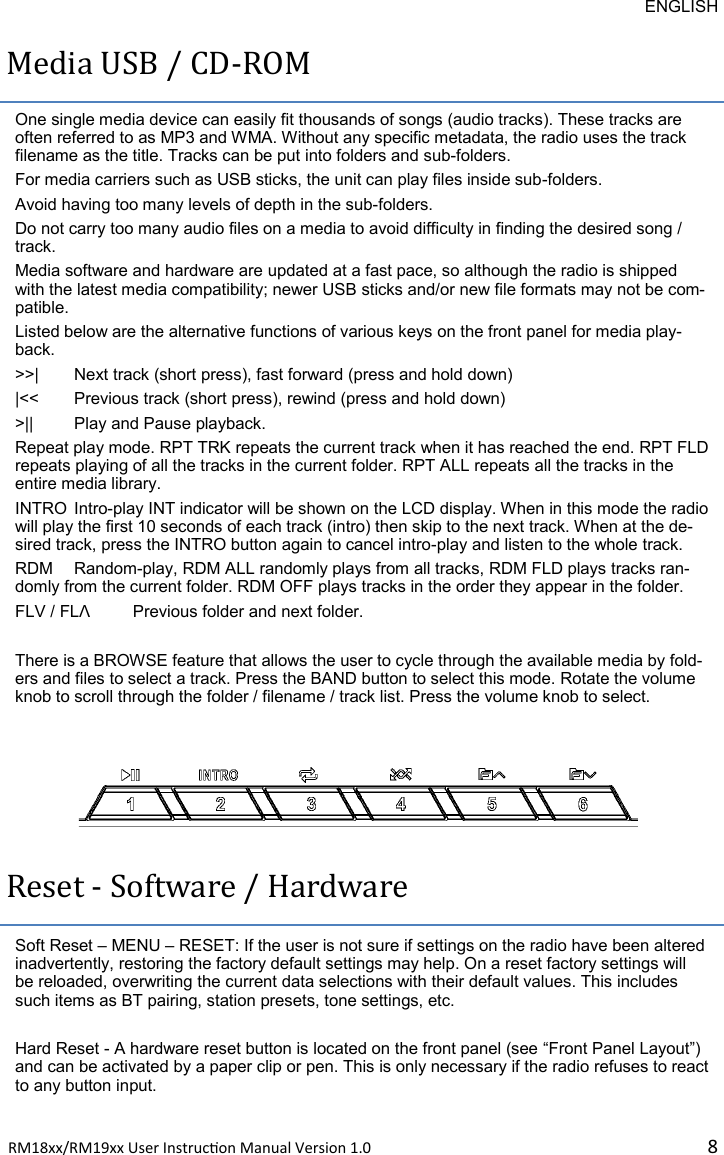 ENGLISH RM18xx/RM19xx User Instrucon Manual Version 1.0 8Media USB / CD-ROM One single media device can easily fit thousands of songs (audio tracks). These tracks are often referred to as MP3 and WMA. Without any specific metadata, the radio uses the track filename as the title. Tracks can be put into folders and sub-folders.  For media carriers such as USB sticks, the unit can play files inside sub-folders.  Avoid having too many levels of depth in the sub-folders.  Do not carry too many audio files on a media to avoid difficulty in finding the desired song / track.  Media software and hardware are updated at a fast pace, so although the radio is shipped with the latest media compatibility; newer USB sticks and/or new file formats may not be com-patible. Listed below are the alternative functions of various keys on the front panel for media play-back.  &gt;&gt;| Next track (short press), fast forward (press and hold down) |&lt;&lt;  Previous track (short press), rewind (press and hold down) &gt;|| Play and Pause playback. Repeat play mode. RPT TRK repeats the current track when it has reached the end. RPT FLD repeats playing of all the tracks in the current folder. RPT ALL repeats all the tracks in the entire media library.  INTRO Intro-play INT indicator will be shown on the LCD display. When in this mode the radio will play the first 10 seconds of each track (intro) then skip to the next track. When at the de-sired track, press the INTRO button again to cancel intro-play and listen to the whole track. RDM  Random-play, RDM ALL randomly plays from all tracks, RDM FLD plays tracks ran-domly from the current folder. RDM OFF plays tracks in the order they appear in the folder.  FLV / FLɅ Previous folder and next folder.   There is a BROWSE feature that allows the user to cycle through the available media by fold-ers and files to select a track. Press the BAND button to select this mode. Rotate the volume knob to scroll through the folder / filename / track list. Press the volume knob to select.  Reset - Software / Hardware Soft Reset – MENU – RESET: If the user is not sure if settings on the radio have been altered inadvertently, restoring the factory default settings may help. On a reset factory settings will be reloaded, overwriting the current data selections with their default values. This includes such items as BT pairing, station presets, tone settings, etc.  Hard Reset - A hardware reset button is located on the front panel (see “Front Panel Layout”) and can be activated by a paper clip or pen. This is only necessary if the radio refuses to react to any button input. 