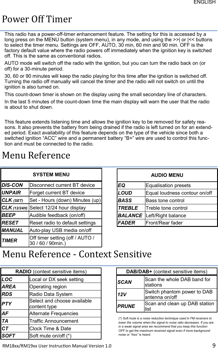 ENGLISH RM18xx/RM19xx User Instrucon Manual Version 1.0 9Power Off Timer This radio has a power-off-timer enhancement feature. The setting for this is accessed by a long press on the MENU button (system menu), in any mode, and using the &gt;&gt;| or |&lt;&lt; buttons to select the timer menu. Settings are OFF, AUTO, 30 min, 60 min and 90 min. OFF is the factory default value where the radio powers off immediately when the ignition key is switched off. This is the same as conventional radios.  AUTO mode will switch off the radio with the ignition, but you can turn the radio back on (or off) for a 30-minute period. 30, 60 or 90 minutes will keep the radio playing for this time after the ignition is switched off. Turning the radio off manually will cancel the timer and the radio will not switch on until the ignition is also turned on. This count-down timer is shown on the display using the small secondary line of characters. In the last 5 minutes of the count-down time the main display will warn the user that the radio is about to shut down.  This feature extends listening time and allows the ignition key to be removed for safety rea-sons. It also prevents the battery from being drained if the radio is left turned on for an extend-ed period. Exact availability of this feature depends on the type of the vehicle since both a switched ignition “ACC” wire and a permanent battery “B+” wire are used to control this func-tion and must be connected to the radio. Menu Reference SYSTEM MENU DIS-CON Disconnect current BT device UNPAIR Forget current BT device CLK (SET) Set - Hours (down) Minutes (up) CLK (12/24H) Select 12/24 hour display BEEP Audible feedback (on/off) RESET Reset radio to default settings MANUAL Auto-play USB media on/off TIMER Off timer setting (off / AUTO / 30 / 60 / 90min.) AUDIO MENU EQ Equalisation presets LOUD Equal loudness contour on/off BASS Bass tone control TREBLE Treble tone control BALANCE Left/Right balance FADER Front/Rear fader DAB/DAB+ (context sensitive items) SCAN Scan the whole DAB band for stations 12V Switch phantom power to DAB antenna on/off PRUNE Scan and clean up DAB station list RADIO (context sensitive items) LOC Local or DX seek setting AREA Operating region RDS Radio Data System PTY Select and choose available content type AF Alternate Frequencies TA Traffic Announcement CT Clock Time &amp; Date SOFT Soft mute on/off (*) Menu Reference - Context Sensitive (*) Soft mute is a noise reduction technique used in FM receivers to lower the volume when the signal to noise ratio decreases. If you are in a weak signal area we recommend that you keep this function OFF to get the maximum received signal even if more background noise or “hiss” is heard. 