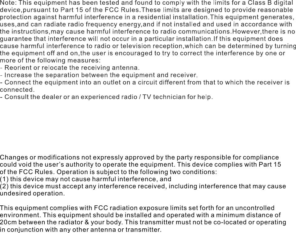 Changes or modifications not expressly approved by the party responsible for compliancecould void the user’s authority to operate the equipment. This device complies with Part 15of the FCC Rules. Operation is subject to the following two conditions:(1) this device may not cause harmful interference, and(2) this device must accept any interference received, including interference that may causeundesired operation.This equipment complies with FCC radiation exposure limits set forth for an uncontrolledenvironment. This equipment should be installed and operated with a minimum distance of20cm between the radiator &amp; your body. This transmitter must not be co-located or operatingin conjunction with any other antenna or transmitter.