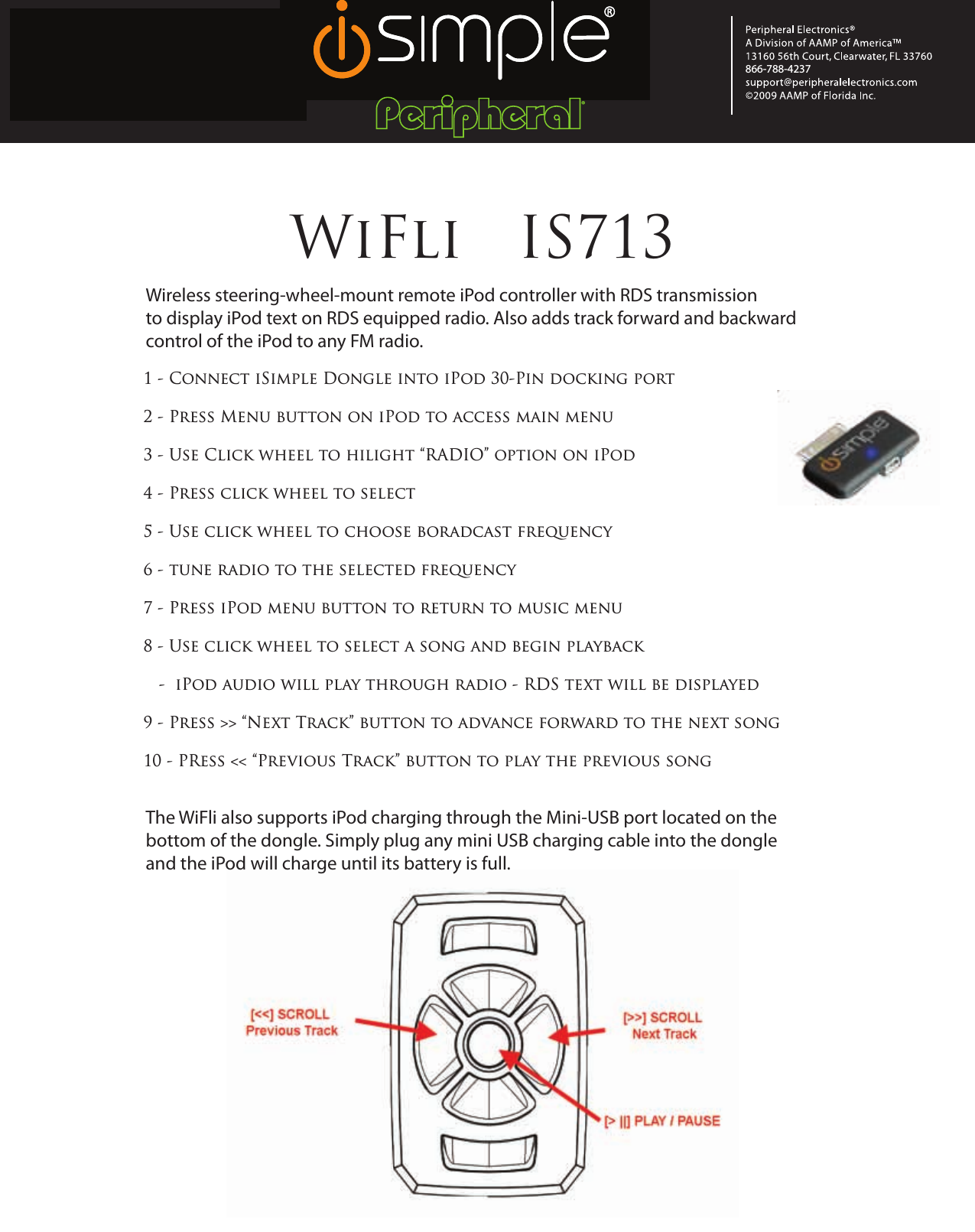 PRODUCT DEVELOPMENT(New Product Introduction)®866-788-4237   WiFli   IS7131 - Connect iSimple Dongle into iPod 30-Pin docking port2 - Press Menu button on iPod to access main menu3 - Use Click wheel to hilight “RADIO” option on iPod4 - Press click wheel to select5 - Use click wheel to choose boradcast frequency6 - tune radio to the selected frequency7 - Press iPod menu button to return to music menu8 - Use click wheel to select a song and begin playback   -  iPod audio will play through radio - RDS text will be displayed 9 - Press &gt;&gt; “Next Track” button to advance forward to the next song10 - PRess &lt;&lt; “Previous Track” button to play the previous songWireless steering-wheel-mount remote iPod controller with RDS transmission to display iPod text on RDS equipped radio. Also adds track forward and backward control of the iPod to any FM radio.The WiFli also supports iPod charging through the Mini-USB port located on thebottom of the dongle. Simply plug any mini USB charging cable into the dongle and the iPod will charge until its battery is full.