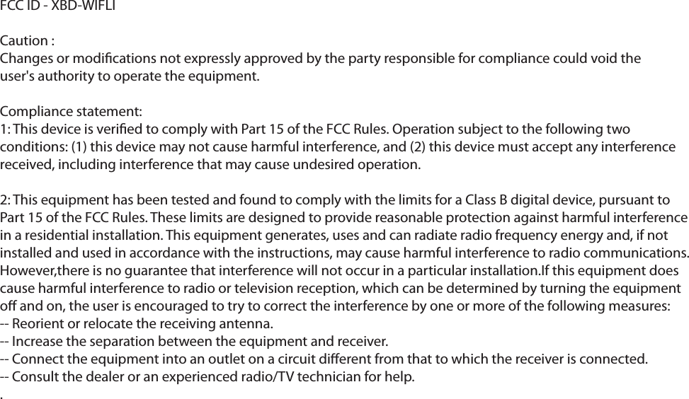 FCC ID - XBD-WIFLICaution : Changes or modications not expressly approved by the party responsible for compliance could void theuser&apos;s authority to operate the equipment.Compliance statement:1: This device is veried to comply with Part 15 of the FCC Rules. Operation subject to the following two conditions: (1) this device may not cause harmful interference, and (2) this device must accept any interference received, including interference that may cause undesired operation.2: This equipment has been tested and found to comply with the limits for a Class B digital device, pursuant to Part 15 of the FCC Rules. These limits are designed to provide reasonable protection against harmful interference in a residential installation. This equipment generates, uses and can radiate radio frequency energy and, if not installed and used in accordance with the instructions, may cause harmful interference to radio communications. However,there is no guarantee that interference will not occur in a particular installation.If this equipment does cause harmful interference to radio or television reception, which can be determined by turning the equipment o and on, the user is encouraged to try to correct the interference by one or more of the following measures:-- Reorient or relocate the receiving antenna.-- Increase the separation between the equipment and receiver.-- Connect the equipment into an outlet on a circuit dierent from that to which the receiver is connected.-- Consult the dealer or an experienced radio/TV technician for help..