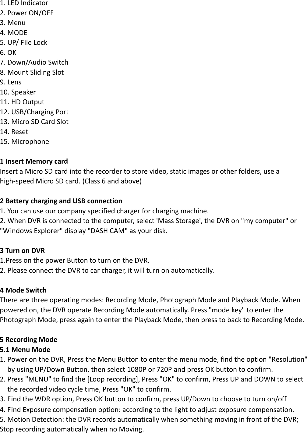  1. LED Indicator   2. Power ON/OFF   3. Menu     4. MODE   5. UP/ File Lock     6. OK     7. Down/Audio Switch     8. Mount Sliding Slot     9. Lens     10. Speaker   11. HD Output     12. USB/Charging Port     13. Micro SD Card Slot     14. Reset    15. Microphone    1 Insert Memory card   Insert a Micro SD card into the recorder to store video, static images or other folders, use a high-speed Micro SD card. (Class 6 and above)  2 Battery charging and USB connection 1. You can use our company specified charger for charging machine.   2. When DVR is connected to the computer, select &apos;Mass Storage&apos;, the DVR on &quot;my computer&quot; or &quot;Windows Explorer&quot; display &quot;DASH CAM&quot; as your disk.  3 Turn on DVR 1.Press on the power Button to turn on the DVR. 2. Please connect the DVR to car charger, it will turn on automatically.  4 Mode Switch There are three operating modes: Recording Mode, Photograph Mode and Playback Mode. When powered on, the DVR operate Recording Mode automatically. Press &quot;mode key&quot; to enter the Photograph Mode, press again to enter the Playback Mode, then press to back to Recording Mode.  5 Recording Mode 5.1 Menu Mode 1. Power on the DVR, Press the Menu Button to enter the menu mode, find the option &quot;Resolution&quot; by using UP/Down Button, then select 1080P or 720P and press OK button to confirm.        2. Press &quot;MENU&quot; to find the [Loop recording], Press &quot;OK&quot; to confirm, Press UP and DOWN to select the recorded video cycle time, Press &quot;OK&quot; to confirm. 3. Find the WDR option, Press OK button to confirm, press UP/Down to choose to turn on/off 4. Find Exposure compensation option: according to the light to adjust exposure compensation. 5. Motion Detection: the DVR records automatically when something moving in front of the DVR; Stop recording automatically when no Moving. 