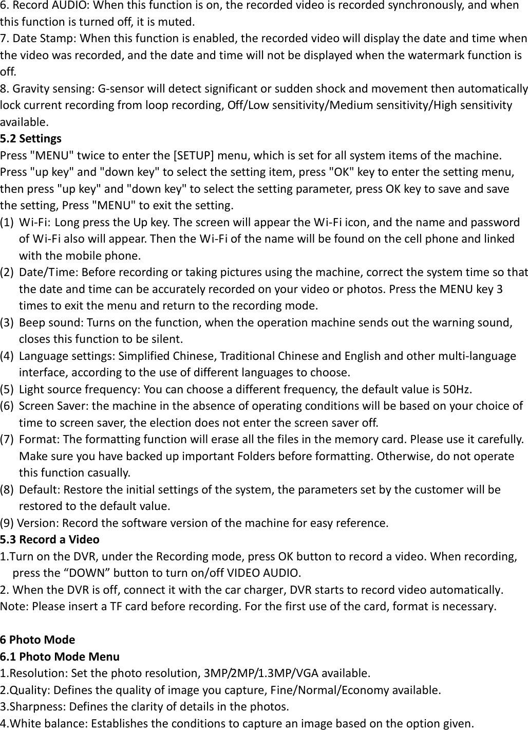  6. Record AUDIO: When this function is on, the recorded video is recorded synchronously, and when this function is turned off, it is muted. 7. Date Stamp: When this function is enabled, the recorded video will display the date and time when the video was recorded, and the date and time will not be displayed when the watermark function is off. 8. Gravity sensing: G-sensor will detect significant or sudden shock and movement then automatically lock current recording from loop recording, Off/Low sensitivity/Medium sensitivity/High sensitivity available. 5.2 Settings Press &quot;MENU&quot; twice to enter the [SETUP] menu, which is set for all system items of the machine. Press &quot;up key&quot; and &quot;down key&quot; to select the setting item, press &quot;OK&quot; key to enter the setting menu, then press &quot;up key&quot; and &quot;down key&quot; to select the setting parameter, press OK key to save and save the setting, Press &quot;MENU&quot; to exit the setting. (1) Wi-Fi: Long press the Up key. The screen will appear the Wi-Fi icon, and the name and password of Wi-Fi also will appear. Then the Wi-Fi of the name will be found on the cell phone and linked with the mobile phone. (2) Date/Time: Before recording or taking pictures using the machine, correct the system time so that the date and time can be accurately recorded on your video or photos. Press the MENU key 3 times to exit the menu and return to the recording mode. (3) Beep sound: Turns on the function, when the operation machine sends out the warning sound, closes this function to be silent. (4) Language settings: Simplified Chinese, Traditional Chinese and English and other multi-language interface, according to the use of different languages to choose. (5) Light source frequency: You can choose a different frequency, the default value is 50Hz. (6) Screen Saver: the machine in the absence of operating conditions will be based on your choice of time to screen saver, the election does not enter the screen saver off. (7) Format: The formatting function will erase all the files in the memory card. Please use it carefully. Make sure you have backed up important Folders before formatting. Otherwise, do not operate this function casually. (8) Default: Restore the initial settings of the system, the parameters set by the customer will be restored to the default value. (9) Version: Record the software version of the machine for easy reference. 5.3 Record a Video 1.Turn on the DVR, under the Recording mode, press OK button to record a video. When recording, press the “DOWN” button to turn on/off VIDEO AUDIO. 2. When the DVR is off, connect it with the car charger, DVR starts to record video automatically. Note: Please insert a TF card before recording. For the first use of the card, format is necessary.  6 Photo Mode 6.1 Photo Mode Menu 1.Resolution: Set the photo resolution, 3MP/2MP/1.3MP/VGA available. 2.Quality: Defines the quality of image you capture, Fine/Normal/Economy available. 3.Sharpness: Defines the clarity of details in the photos. 4.White balance: Establishes the conditions to capture an image based on the option given. 
