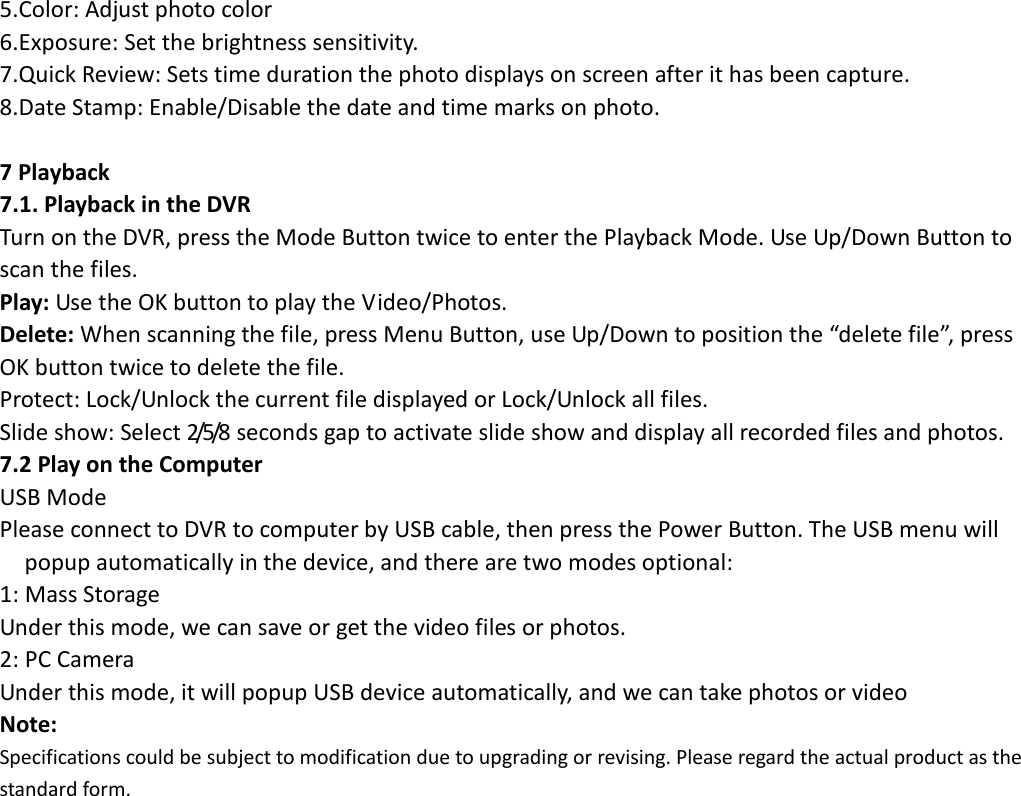  5.Color: Adjust photo color 6.Exposure: Set the brightness sensitivity. 7.Quick Review: Sets time duration the photo displays on screen after it has been capture. 8.Date Stamp: Enable/Disable the date and time marks on photo.                       7 Playback 7.1. Playback in the DVR Turn on the DVR, press the Mode Button twice to enter the Playback Mode. Use Up/Down Button to scan the files. Play: Use the OK button to play the Video/Photos. Delete: When scanning the file, press Menu Button, use Up/Down to position the “delete file”, press OK button twice to delete the file. Protect: Lock/Unlock the current file displayed or Lock/Unlock all files. Slide show: Select 2/5/8 seconds gap to activate slide show and display all recorded files and photos. 7.2 Play on the Computer USB Mode Please connect to DVR to computer by USB cable, then press the Power Button. The USB menu will popup automatically in the device, and there are two modes optional: 1: Mass Storage Under this mode, we can save or get the video files or photos. 2: PC Camera Under this mode, it will popup USB device automatically, and we can take photos or video Note: Specifications could be subject to modification due to upgrading or revising. Please regard the actual product as the standard form.                    