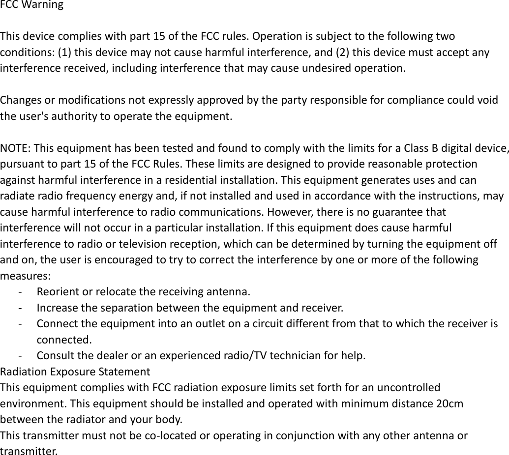  FCC Warning  This device complies with part 15 of the FCC rules. Operation is subject to the following two conditions: (1) this device may not cause harmful interference, and (2) this device must accept any interference received, including interference that may cause undesired operation.    Changes or modifications not expressly approved by the party responsible for compliance could void the user&apos;s authority to operate the equipment.    NOTE: This equipment has been tested and found to comply with the limits for a Class B digital device, pursuant to part 15 of the FCC Rules. These limits are designed to provide reasonable protection against harmful interference in a residential installation. This equipment generates uses and can radiate radio frequency energy and, if not installed and used in accordance with the instructions, may cause harmful interference to radio communications. However, there is no guarantee that interference will not occur in a particular installation. If this equipment does cause harmful interference to radio or television reception, which can be determined by turning the equipment off and on, the user is encouraged to try to correct the interference by one or more of the following measures: - Reorient or relocate the receiving antenna. - Increase the separation between the equipment and receiver. - Connect the equipment into an outlet on a circuit different from that to which the receiver is connected. - Consult the dealer or an experienced radio/TV technician for help. Radiation Exposure Statement   This equipment complies with FCC radiation exposure limits set forth for an uncontrolled environment. This equipment should be installed and operated with minimum distance 20cm between the radiator and your body. This transmitter must not be co-located or operating in conjunction with any other antenna or transmitter. 