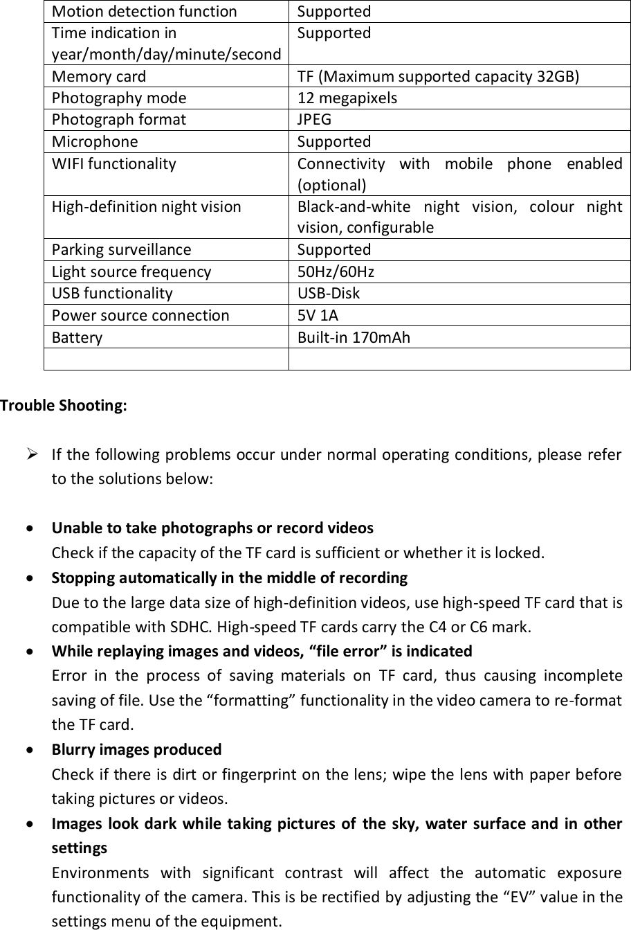 Motion detection function Supported Time indication in year/month/day/minute/second Supported Memory card TF (Maximum supported capacity 32GB) Photography mode 12 megapixels Photograph format JPEG Microphone Supported WIFI functionality Connectivity  with  mobile  phone  enabled (optional) High-definition night vision Black-and-white  night  vision,  colour  night vision, configurable Parking surveillance Supported Light source frequency 50Hz/60Hz USB functionality USB-Disk Power source connection 5V 1A Battery Built-in 170mAh    Trouble Shooting:   If the following problems occur under normal operating conditions, please refer to the solutions below:   Unable to take photographs or record videos Check if the capacity of the TF card is sufficient or whether it is locked.  Stopping automatically in the middle of recording Due to the large data size of high-definition videos, use high-speed TF card that is compatible with SDHC. High-speed TF cards carry the C4 or C6 mark.  While replaying images and videos, “file error” is indicated Error  in  the  process  of  saving  materials  on  TF  card,  thus  causing  incomplete saving of file. Use the “formatting” functionality in the video camera to re-format the TF card.  Blurry images produced Check if there is dirt or fingerprint on the lens; wipe the lens with paper before taking pictures or videos.  Images look dark while taking  pictures of  the sky, water surface and  in other settings Environments  with  significant  contrast  will  affect  the  automatic  exposure functionality of the camera. This is be rectified by adjusting the “EV” value in the settings menu of the equipment. 