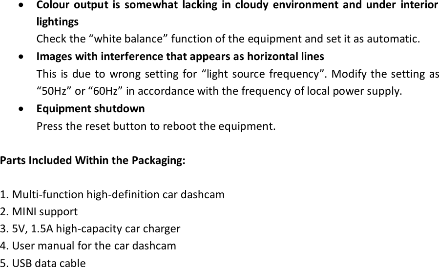  Colour  output is  somewhat  lacking  in cloudy  environment  and under  interior lightings Check the “white balance” function of the equipment and set it as automatic.  Images with interference that appears as horizontal lines This is  due  to wrong setting for  “light  source frequency”. Modify the setting  as “50Hz” or “60Hz” in accordance with the frequency of local power supply.  Equipment shutdown Press the reset button to reboot the equipment.  Parts Included Within the Packaging:  1. Multi-function high-definition car dashcam 2. MINI support 3. 5V, 1.5A high-capacity car charger 4. User manual for the car dashcam 5. USB data cable 