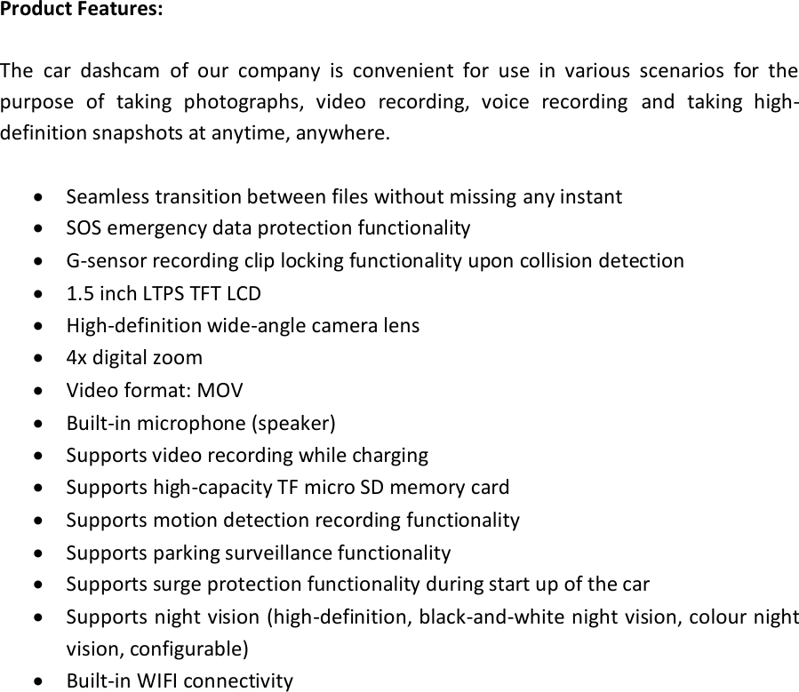 Product Features:  The  car  dashcam  of  our  company  is  convenient  for  use  in  various  scenarios  for  the purpose  of  taking  photographs,  video  recording,  voice  recording  and  taking  high-definition snapshots at anytime, anywhere.   Seamless transition between files without missing any instant  SOS emergency data protection functionality   G-sensor recording clip locking functionality upon collision detection  1.5 inch LTPS TFT LCD  High-definition wide-angle camera lens  4x digital zoom  Video format: MOV  Built-in microphone (speaker)  Supports video recording while charging  Supports high-capacity TF micro SD memory card  Supports motion detection recording functionality  Supports parking surveillance functionality  Supports surge protection functionality during start up of the car  Supports night vision (high-definition, black-and-white night vision, colour night vision, configurable)  Built-in WIFI connectivity    