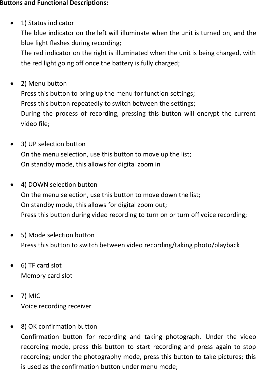 Buttons and Functional Descriptions:   1) Status indicator  The blue indicator on the left will illuminate when the unit is turned on, and the blue light flashes during recording; The red indicator on the right is illuminated when the unit is being charged, with the red light going off once the battery is fully charged;   2) Menu button Press this button to bring up the menu for function settings; Press this button repeatedly to switch between the settings; During  the  process  of  recording,  pressing  this  button  will  encrypt  the  current video file;   3) UP selection button On the menu selection, use this button to move up the list; On standby mode, this allows for digital zoom in    4) DOWN selection button On the menu selection, use this button to move down the list; On standby mode, this allows for digital zoom out; Press this button during video recording to turn on or turn off voice recording;      5) Mode selection button Press this button to switch between video recording/taking photo/playback   6) TF card slot Memory card slot   7) MIC Voice recording receiver   8) OK confirmation button Confirmation  button  for  recording  and  taking  photograph.  Under  the  video recording  mode,  press  this  button  to  start  recording  and  press  again  to  stop recording; under the photography mode, press this button to take pictures; this is used as the confirmation button under menu mode;  