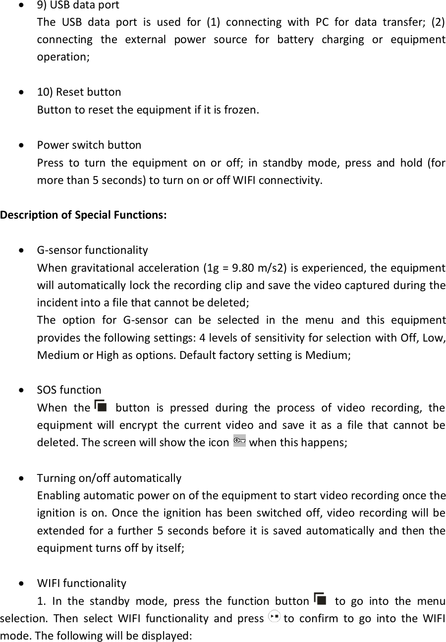  9) USB data port The  USB  data  port  is  used  for  (1)  connecting  with  PC  for  data  transfer;  (2) connecting  the  external  power  source  for  battery  charging  or  equipment operation;   10) Reset button Button to reset the equipment if it is frozen.   Power switch button Press  to  turn  the  equipment  on  or  off;  in  standby  mode,  press  and  hold  (for more than 5 seconds) to turn on or off WIFI connectivity.  Description of Special Functions:   G-sensor functionality When gravitational acceleration (1g = 9.80 m/s2) is experienced, the equipment will automatically lock the recording clip and save the video captured during the incident into a file that cannot be deleted; The  option  for  G-sensor  can  be  selected  in  the  menu  and  this  equipment provides the following settings: 4 levels of sensitivity for selection with Off, Low, Medium or High as options. Default factory setting is Medium;   SOS function When  the     button  is  pressed  during  the  process  of  video  recording,  the equipment  will  encrypt  the  current  video  and  save  it  as  a  file  that  cannot  be deleted. The screen will show the icon   when this happens;   Turning on/off automatically Enabling automatic power on of the equipment to start video recording once the ignition is on.  Once  the ignition has been  switched off,  video recording  will be extended for a  further 5 seconds before it  is saved automatically  and then  the equipment turns off by itself;   WIFI functionality   1.  In  the  standby  mode,  press  the  function  button     to  go  into  the  menu selection.  Then  select  WIFI  functionality  and  press   to  confirm  to  go  into  the  WIFI mode. The following will be displayed:  