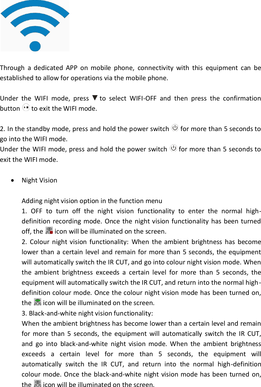   Through  a  dedicated  APP  on  mobile  phone,  connectivity  with  this  equipment  can  be established to allow for operations via the mobile phone.  Under  the  WIFI  mode,  press   to  select  WIFI-OFF  and  then  press  the  confirmation button   to exit the WIFI mode.  2. In the standby mode, press and hold the power switch   for more than 5 seconds to go into the WIFI mode. Under the WIFI mode, press and hold the power switch   for more than 5 seconds to exit the WIFI mode.   Night Vision  Adding night vision option in the function menu 1.  OFF  to  turn  off  the  night  vision  functionality  to  enter  the  normal  high-definition  recording mode.  Once  the night vision  functionality  has been turned off, the   icon will be illuminated on the screen. 2.  Colour  night vision  functionality:  When  the  ambient  brightness  has  become lower than a certain level  and  remain  for more than 5 seconds, the equipment will automatically switch the IR CUT, and go into colour night vision mode. When the  ambient  brightness  exceeds  a  certain  level  for  more  than  5  seconds,  the equipment will automatically switch the IR CUT, and return into the normal high-definition colour mode. Once the colour night vision mode has been turned on, the   icon will be illuminated on the screen. 3. Black-and-white night vision functionality:  When the ambient brightness has become lower than a certain level and remain for  more  than  5  seconds,  the  equipment  will  automatically  switch  the  IR  CUT, and  go  into  black-and-white  night  vision  mode.  When  the  ambient  brightness exceeds  a  certain  level  for  more  than  5  seconds,  the  equipment  will automatically  switch  the  IR  CUT,  and  return  into  the  normal  high-definition colour mode. Once the black-and-white night  vision mode  has been turned  on, the   icon will be illuminated on the screen. 